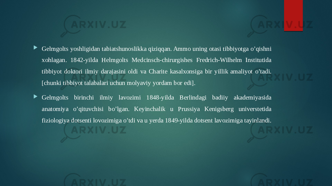  Gelmgolts yoshligidan tabiatshunoslikka qiziqqan. Ammo uning otasi tibbiyotga o’qishni xohlagan. 1842-yilda Helmgolts Medcinsch-chirurgishes Fredrich-Wilhelm Institutida tibbiyot doktori ilmiy darajasini oldi va Charite kasalxonsiga bir yillik amaliyot o’tadi. [chunki tibbiyot talabalari uchun molyaviy yordam bor edi].  Gelmgolts birinchi ilmiy lavozimi 1848-yilda Berlindagi badiiy akademiyasida anatomiya o’qituvchisi bo’lgan. Keyinchalik u Prussiya Kenigsberg universtetida fiziologiya dotsenti lovozimiga o’tdi va u yerda 1849-yilda dotsent lavozimiga tayinlandi. 