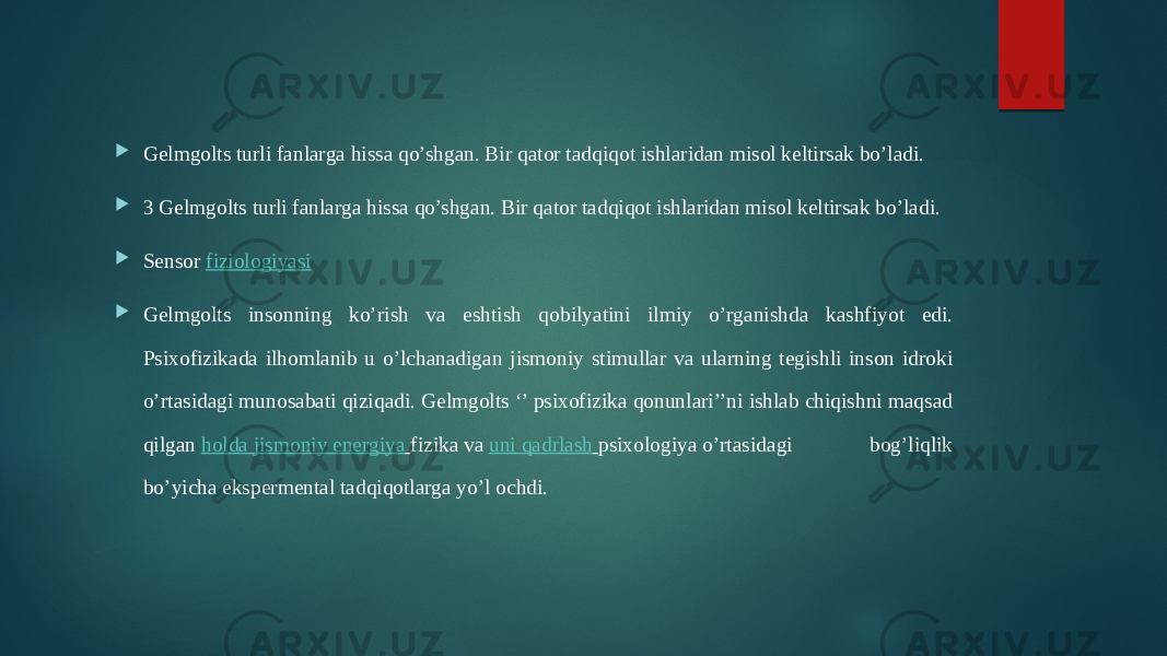  Gelmgolts turli fanlarga hissa qo’shgan. Bir qator tadqiqot ishlaridan misol keltirsak bo’ladi.  3 Gelmgolts turli fanlarga hissa qo’shgan. Bir qator tadqiqot ishlaridan misol keltirsak bo’ladi.  Sensor  fiziologiyasi  Gelmgolts insonning ko’rish va eshtish qobilyatini ilmiy o’rganishda kashfiyot edi. Psixofizikada ilhomlanib u o’lchanadigan jismoniy stimullar va ularning tegishli inson idroki o’rtasidagi munosabati qiziqadi. Gelmgolts ‘’ psixofizika qonunlari’’ni ishlab chiqishni maqsad qilgan  holda jismoniy energiya   fizika va  uni qadrlash   psixologiya o’rtasidagi bog’liqlik bo’yicha ekspermental tadqiqotlarga yo’l ochdi. 