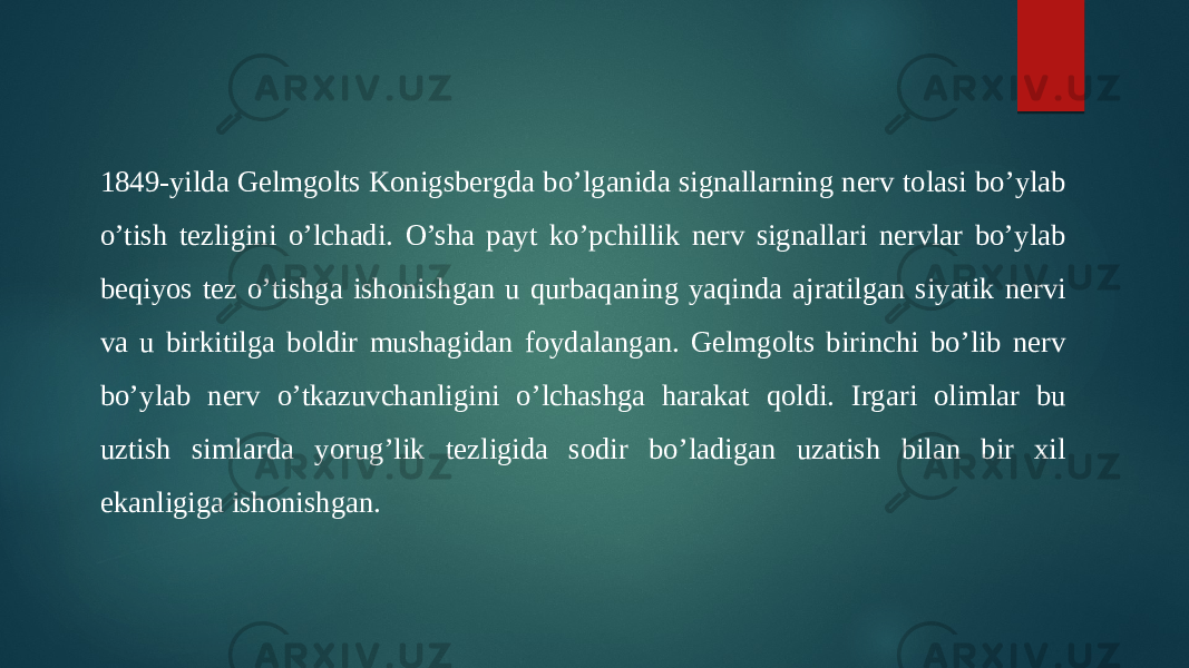 1849-yilda Gelmgolts Konigsbergda bo’lganida signallarning nerv tolasi bo’ylab o’tish tezligini o’lchadi. O’sha payt ko’pchillik nerv signallari nervlar bo’ylab beqiyos tez o’tishga ishonishgan u qurbaqaning yaqinda ajratilgan siyatik nervi va u birkitilga boldir mushagidan foydalangan. Gelmgolts birinchi bo’lib nerv bo’ylab nerv o’tkazuvchanligini o’lchashga harakat qoldi. Irgari olimlar bu uztish simlarda yorug’lik tezligida sodir bo’ladigan uzatish bilan bir xil ekanligiga ishonishgan. 