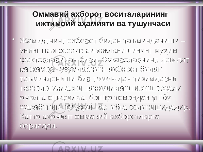 Оммавий ахборот воситаларининг ижтимоий аҳамияти ва тушунчаси • Жамиятнинг ахборот билан таъминланиши – унинг прогрессив ривожланишининг муҳим факторларидан бири. Фуқароларнинг, дав-лат ва жамоа тузумларнинг ахборот билан таъминланиши бир томон-дан тизимларни, технологияларни такомиллаштириш орқали амалга оширилса, бошқа томондан ушбу жараённинг ҳуқуқий тартибга солинишидадир. Катта аҳамият оммавий ахборотларга берилади. 