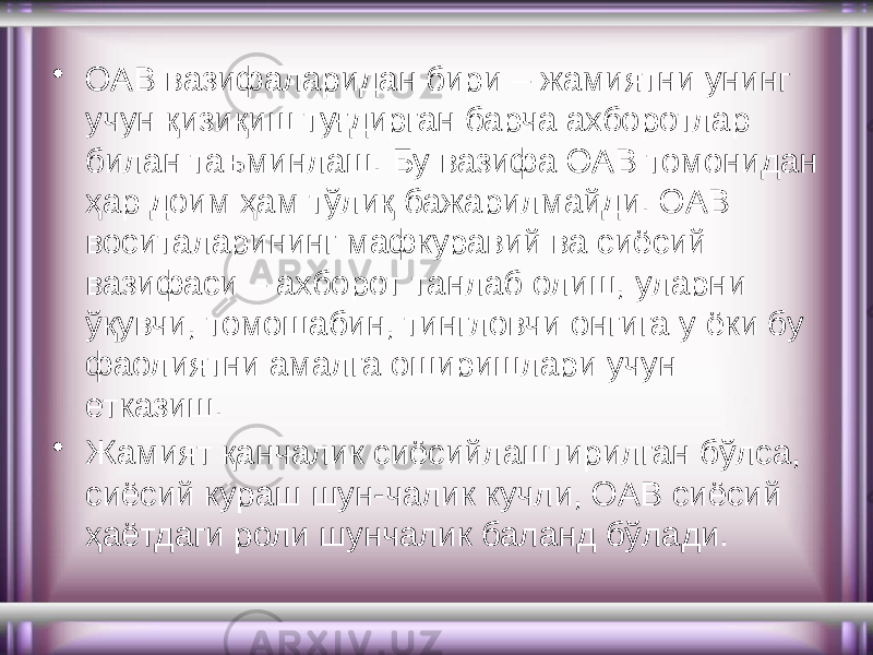 • ОАВ вазифаларидан бири – жамиятни унинг учун қизиқиш туғдирган барча ахборотлар билан таъминлаш. Бу вазифа ОАВ томонидан ҳар доим ҳам тўлиқ бажарилмайди. ОАВ воситаларининг мафкуравий ва сиёсий вазифаси – ахборот танлаб олиш, уларни ўқувчи, томошабин, тингловчи онгига у ёки бу фаолиятни амалга оширишлари учун етказиш. • Жамият қанчалик сиёсийлаштирилган бўлса, сиёсий кураш шун-чалик кучли, ОАВ сиёсий ҳаётдаги роли шунчалик баланд бўлади. 