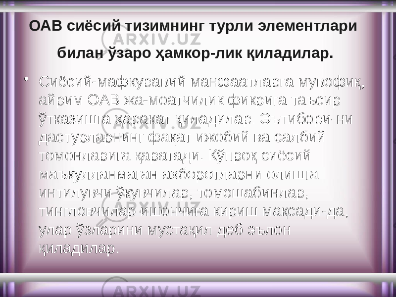 ОАВ сиёсий тизимнинг турли элементлари билан ўзаро ҳамкор-лик қиладилар. • Сиёсий-мафкуравий манфаатларга мувофиқ, айрим ОАВ жа-моатчилик фикрига таъсир ўтказишга ҳаракат қиладилар. Эътибори-ни дастурларнинг фақат ижобий ва салбий томонларига қаратади. Кўпроқ сиёсий маъқулланмаган ахборотларни олишга интилувчи ўқувчилар, томошабинлар, тингловчилар ишончига кириш мақсади-да, улар ўзларини мустақил деб эълон қиладилар. 