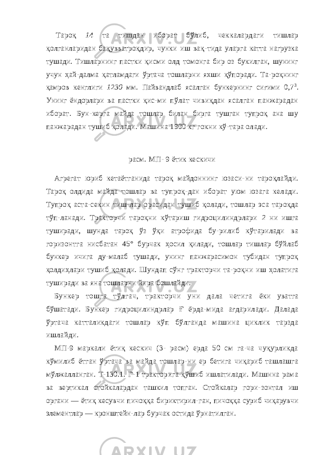 Тароқ 14 та тишдан иборат бўлиб, чеккалардаги тишлар қолганларидан бақувватроқдир, чунки иш вақ- тида уларга катта нагрузка тушади. Тишларнинг пастки қисми олд томонга бир оз букилган, шунинг учун ҳай- далма қатламдаги ўртача тошларни яхши қўпоради. Та- роқнинг қамров кенглиги 1230 мм. Пайвандлаб ясалган бункернинг сиғими 0,7 3 . Унинг ёндорлари ва пастки қис- ми пўлат чивиқдан ясалган панжарадан иборат. Бун- керга майда тошлар билан бирга тушган тупроқ ана шу панжарадан тушиб қолади. Машина 1900 кг гокни кў-тара олади. расм. МП- 9 ётик кескичи Агрегат юриб кетаётганида тароқ майдоннинг юзаси- ни тароқлайди. Тароқ олдида майда тошлар ва тупроқ- дан иборат уюм юзага келади. Тупроқ аста-секин тиш- лар орасидан тушиб қолади, тошлар эса тароқда тўп- ланади. Тракторчи тароқни кўтариш гидроцилиндрлари 2 ни ишга туширади, шунда тароқ ўз ўқи атрофида бу- рилиб кўтарилади ва горизонтга нисбатан 45° бурчак ҳосил қилади, тошлар тишлар бўйлаб бункер ичига ду-малаб тушади, унинг панжарасимон тубидан тупроқ қолдиҳлари тушиб қолади. Шундап сўнг тракторчи та- роқни иш ҳолатига туширади ва яна тошларни йира бошлайди. Бункер тошга тўлгач, тракторчи уни дала четига ёки уватга бўшатади. Бункер гидроцилиндрлар Ғ ёрда- мида ағдарилади. Далада ўртача катталикдаги тошлар кўп бўлганда машина циклик тарзда ишлайди. МП-9 маркали ётиқ кескич (3- расм) ерда 50 см га-ча чуқурликда кўмилиб ётган ўртача ва майда тошлар- ни ер бетига чиқариб ташлашга мўлжалланган. Т-130.1. Г-1 тракторига қўшиб ишлатилади. Машнна рама ва вертикал стойкалардан ташкил топган. Стойкалар гори- зонтал иш органи — ётиқ кесувчи пичоққа бириктирил- ган, пичоққа суриб чиқарувчи элементлар — кронштейн- лар бурчак остида ўрнатилган. 