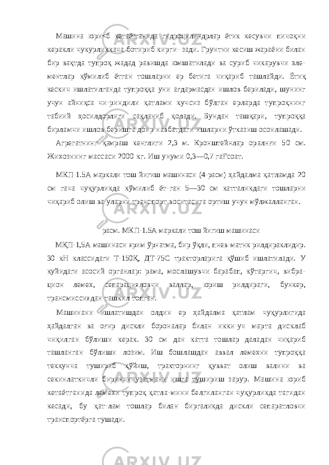 Машина юри<б кетаётганида гидроцилиндрлар ётик кесувчи пичоқни керакли чукурликкача ботириб кирги- зади. Грунтни кесиш жараёни билан бир вақтда тупроқ жадад равишда юмшатилади ва суриб чикарувчи эле- ментлар кўмилиб ётган тошларни ер бетига чиқариб ташлайди. Ётиқ кескич ишлатилганда тупроққа уни ағдармасдан ишлов берилади, шунинг учун айниқса чи- риндили қатлами кучсиз бўлган ерларда тупроқнинг табиий ҳосилдорлиги сақланиб қолади. Бундан ташқари, тупроққа бирламчи ишлов беришга доир навбатдаги ишларни ўтказиш осонлашадн. Агрегатнинг қамраш кенглиги 2,3 м. Кронштейнлар оралнғи 50 см. Жихознинг массаси 2000 кг. Иш унуми 0,3—0,7 гаҒсоат. МКП-1.5А маркали тош йигиш машинаси (4-расм) ҳайдалма қатламда 20 см гача чуқурликда кўмилиб ёт- ган 5—30 см катталикдаги тошларни чиқариб олиш ва уларни транспорт воситасига ортиш учун мўлжалланган. расм. МКП-1.5А маркали тош йигиш машинаси МҚП-1,5А машинаси ярим ўрнатма, бир ўқли, пнев- матнк рилдираклидир. 30 кН классидаги Т-150Қ, ДТ-75С тракторларига қўшиб ишлатилади. У куйидаги асосий органлар: рама, мослашувчи барабап, кўтаргич, вибра- цион лемех, сепарацияловчи валлар, юриш рилдираги, бункер, трансмиссиядан ташкил топган. Машинани ишлатишдан олдин ер ҳайдалма қатлам чуқурлигида ҳайдалган ва оғир дискли бороналар билан икки-уч марта дисклаб чиқилган бўлиши керак. 30 см дан катта тошлар даладан чиқариб ташланган бўлиши лозим. Иш бошлашдан аввал лемехни тупроққа теккунча тушириб қўйиш, тракторнинг қувват олиш валини ва секинлаткичли биринчи узатмани ишга тушириш зарур. Машина юриб кетаётганида лемехи тупроқ қатла- мини белгиланган чуқурликда тагидан кесади, бу қат- лам тошлар билан биргаликда дискли сепаратловчи транспортёрга тушади. 