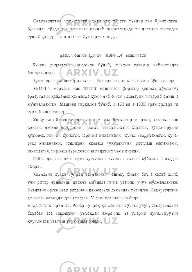 Сепаратловчи транспортёр тепасига тўртта сўндир- гич ўрнатилган. Қесаклар сўндиргич экранига урилиб •парчалапади ва дисклар орасидан тушиб қолади, тош-лар эса бункерга келади. расм. Тош йиғадиган К БМ-1,4 машинаси Бункер гидравлик юритмали бўлиб, юритма трактор кабинасидан бошқарилади. Бункердаги тошлар дала четига ёки транспорт во- ситасига бўшатилади. КБМ-1,4 .маркали тош ЙИРИШ машинаси ( 5 -расм) қишлоқ хўжали^к ерларидаги ҳайдалма қатламда кўми- либ ётган тошларни чиқариб олишга мўлжалланган. Машина тиркалма бўлиб, Т-150 ва Т-150К тракторлари-га тиркаб ишлатилади. Ушбу тош йиғиш машинасининг асосий узелларига рама, кавловчи иш органи, дискли майдалагич, ротор, сепаратловчи барабан, йўналтирувчи қурилма, йиғгич бункери, юритма механизми, юрнш ғилдираклари, кўта- риш механизми, тошларни кавлаш чуқурлигини ростлаш механизми, текислагич, тир.каш қурилмаси ва гидросис- тема киради. Пайвандлаб ясалган ра;ма қутисимон кесимли иккита бўйлама балкадан иборат. Кавловчи орган тупроқ қатламини тошлар билан бирга кесиб олиб, уни ротор ёрдамида дискли майдала- гичга узатиш учун мўлжалланган. Кавловчи орган сепа- ратловчи панжарали лемехдан тузилган. Сепаратловчи панжара чивиқлардан ясалган. У лемехга шарнир ёрда- мида бириктирилган. Ротор тупроқ қатламини суриш учун, сепаратловчи барабан эса тошларни тупрокдан ажратиш ва уларни йўналтирувчи қурилмага узатиш учун ишлатилади. 