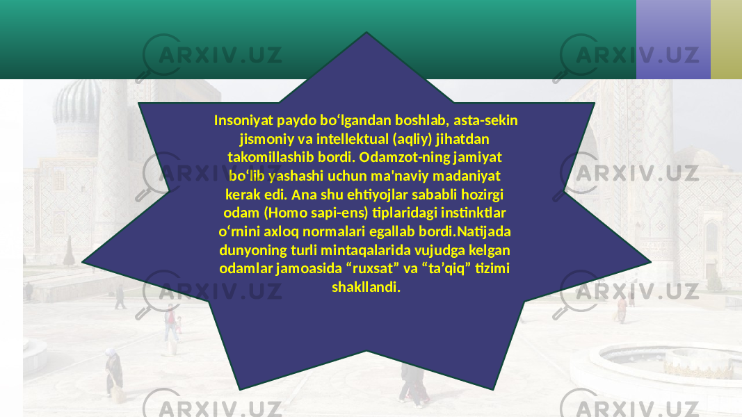 Insoniyat paydo bo‘lgandan boshlab, asta-sekin jismoniy va intellektual (aqliy) jihatdan takomillashib bordi. Odamzot-ning jamiyat bo‘lib yashashi uchun ma&#39;naviy madaniyat kerak edi. Ana shu ehtiyojlar sababli hozirgi odam (Homo sapi-ens) tiplaridagi instinktlar o‘rnini axloq normalari egallab bordi.Natijada dunyoning turli mintaqalarida vujudga kelgan odamlar jamoasida “ruxsat” va “ta’qiq” tizimi shakllandi. 