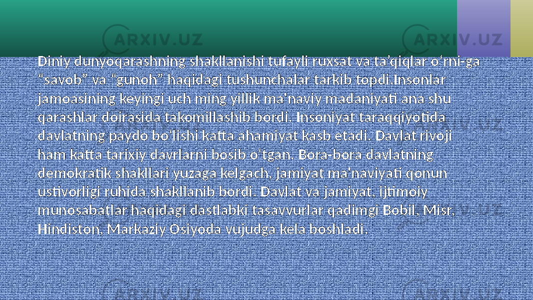 Diniy dunyoqarashning shakllanishi tufayli ruxsat va ta’qiqlar o‘rni-ga “savob” va “gunoh” haqidagi tushunchalar tarkib topdi.Insonlar jamoasining keyingi uch ming yillik ma&#39;naviy madaniyati ana shu qarashlar doirasida takomillashib bordi. Insoniyat taraqqiyotida davlatning paydo bo‘lishi katta ahamiyat kasb etadi. Davlat rivoji ham katta tarixiy davrlarni bosib o‘tgan. Bora-bora davlatning demokratik shakllari yuzaga kelgach, jamiyat ma&#39;naviyati qonun ustivorligi ruhida shakllanib bordi. Davlat va jamiyat, ijtimoiy munosabatlar haqidagi dastlabki tasavvurlar qadimgi Bobil, Misr, Hindiston, Markaziy Osiyoda vujudga kela boshladi. 