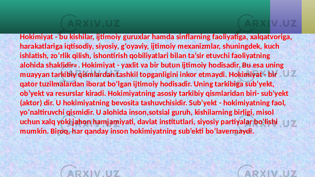 Hokimiyat - bu kishilar, ijtimoiy guruxlar hamda sinflarning faoliyatiga, xalqatvoriga, harakatlariga iqtisodiy, siyosiy, g‘oyaviy, ijtimoiy mexanizmlar, shuningdek, kuch ishlatish, zo‘rlik qilish, ishontirish qobiliyatlari bilan ta’sir etuvchi faoliyatning alohida shaklidir». Hokimiyat - yaxlit va bir butun ijtimoiy hodisadir. Bu esa uning muayyan tarkibiy qismlardan tashkil topganligini inkor etmaydi. Hokimiyat - bir qator tuzilmalardan iborat bo‘lgan ijtimoiy hodisadir. Uning tarkibiga sub’yekt, ob’yekt va resurslar kiradi. Hokimiyatning asosiy tarkibiy qismlaridan biri- sub’yekt (aktor) dir. U hokimiyatning bevosita tashuvchisidir. Sub’yekt - hokimiyatning faol, yo‘naltiruvchi qismidir. U alohida inson,sotsial guruh, kishilarning birligi, misol uchun xalq yoki jahon hamjamiyati, davlat institutlari, siyosiy partiyalar bo‘lishi mumkin. Biroq, har qanday inson hokimiyatning sub’ekti bo‘lavermaydi. 