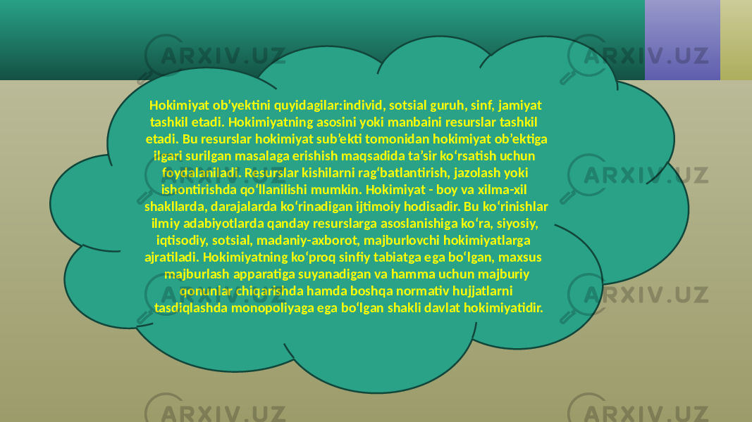  Hokimiyat ob’yektini quyidagilar:individ, sotsial guruh, sinf, jamiyat tashkil etadi. Hokimiyatning asosini yoki manbaini resurslar tashkil etadi. Bu resurslar hokimiyat sub’ekti tomonidan hokimiyat ob’ektiga ilgari surilgan masalaga erishish maqsadida ta’sir ko‘rsatish uchun foydalaniladi. Resurslar kishilarni rag‘batlantirish, jazolash yoki ishontirishda qo‘llanilishi mumkin. Hokimiyat - boy va xilma-xil shakllarda, darajalarda ko‘rinadigan ijtimoiy hodisadir. Bu ko‘rinishlar ilmiy adabiyotlarda qanday resurslarga asoslanishiga ko‘ra, siyosiy, iqtisodiy, sotsial, madaniy-axborot, majburlovchi hokimiyatlarga ajratiladi. Hokimiyatning ko‘proq sinfiy tabiatga ega bo‘lgan, maxsus majburlash apparatiga suyanadigan va hamma uchun majburiy qonunlar chiqarishda hamda boshqa normativ hujjatlarni tasdiqlashda monopoliyaga ega bo‘lgan shakli davlat hokimiyatidir. 