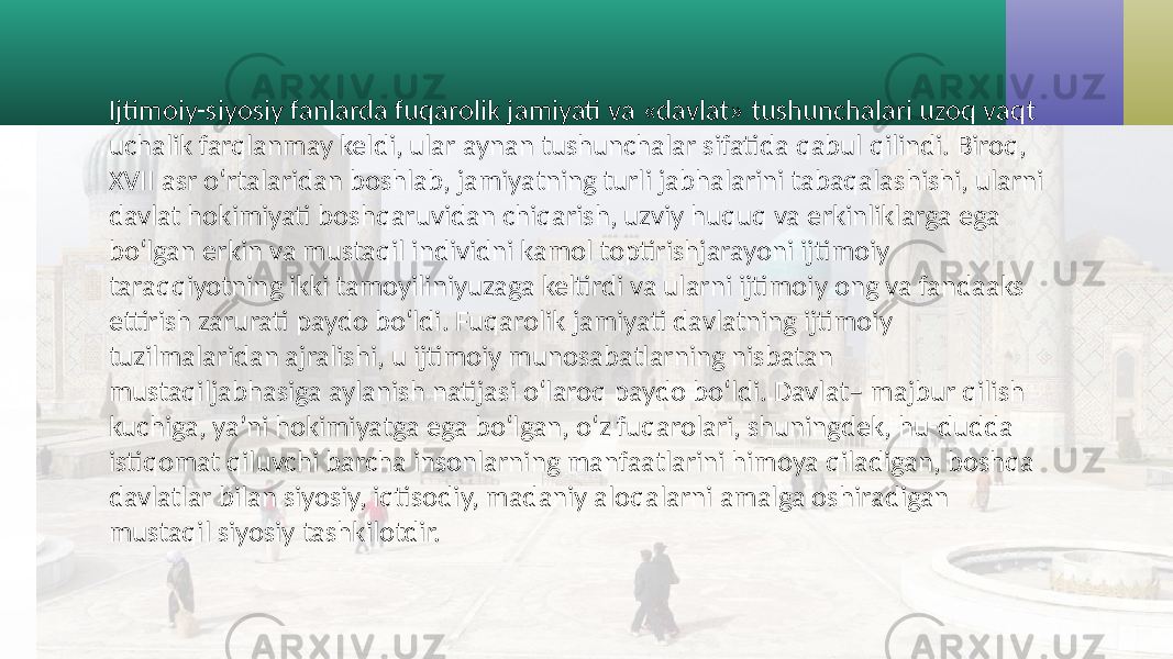 Ijtimoiy-siyosiy fanlarda fuqarolik jamiyati va «davlat» tushunchalari uzoq vaqt uchalik farqlanmay keldi, ular aynan tushunchalar sifatida qabul qilindi. Biroq, XVII asr o‘rtalaridan boshlab, jamiyatning turli jabhalarini tabaqalashishi, ularni davlat hokimiyati boshqaruvidan chiqarish, uzviy huquq va erkinliklarga ega bo‘lgan erkin va mustaqil individni kamol toptirishjarayoni ijtimoiy taraqqiyotning ikki tamoyiliniyuzaga keltirdi va ularni ijtimoiy ong va fandaaks ettirish zarurati paydo bo‘ldi. Fuqarolik jamiyati davlatning ijtimoiy tuzilmalaridan ajralishi, u ijtimoiy munosabatlarning nisbatan mustaqiljabhasiga aylanish natijasi o‘laroq paydo bo‘ldi. Davlat– majbur qilish kuchiga, ya’ni hokimiyatga ega bo‘lgan, o‘z fuqarolari, shuningdek, hu-dudda istiqomat qiluvchi barcha insonlarning manfaatlarini himoya qiladigan, boshqa davlatlar bilan siyosiy, iqtisodiy, madaniy aloqalarni amalga oshiradigan mustaqil siyosiy tashkilotdir. 