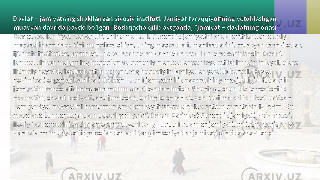 Davlat – jamiyatning shakllangan siyosiy instituti. Jamiyat taraqqiyotining yetuklashgan muayyan davrida paydo bo‘lgan. Boshqacha qilib aytganda, “jamiyat – davlatning onasi”. Davlat esa jami-yat “farzandi”, uning mahsuli. Fuqarolik jamiyatini shakllantirishdan asosiy maqsad inson hayo-tini muhofaza qilish, uning maqsadlari, manfaatlarini, muayyan tashkilotlar, ijtimoiy institutlar, guruhlar, oila va boshqa birlashmalar orqali amalga oshirishdir. Davlat jamoat birlashmalarining huquqlari va qonuniy manfaatlariga rioya etilishini ta&#39;minlaydi, ularg ijtimoiy hayotda ishtirok etish uchun teng huquqiy imkoniyatlar yaratib beradi. Davlat hokimiyati organlari faoliyati ustidan kuchli jamoatchilik nazoratining mavjudligi – fuqarolik jamiyatini barpo etishning eng muhim shartla-ridan biridir. Shuning uchun biz jamoatchilik nazoratini, davlat faoliyati, shu jumladan, uning kuch ishlatuvchi tuzilmalari faoliyati ustidan ham jamiyat nazoratini har tomonlama kuchaytirish-ga alohida e&#39;tibor qaratishimiz lozim. Bu masalada bundan boshqa muqobil yo‘l yo‘q”. (Islom Karimov) Fuqarolik jamiyati – o‘z shaxsi, ijodiy tashabbusini erkinnamoyon etuvchi teng huquqli odamlar jamiyati, ortiqcha taqiqlar va keraksiz ma’muriy tartibga solishdan xoli teng imkoniyatlar jamiyati sifatida shakllandi. 