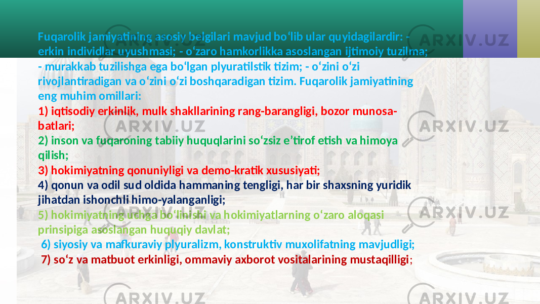 Fuqarolik jamiyatining asosiy belgilari mavjud bo‘lib ular quyidagilardir: - erkin individlar uyushmasi; - o‘zaro hamkorlikka asoslangan ijtimoiy tuzilma; - murakkab tuzilishga ega bo‘lgan plyuratilstik tizim; - o‘zini o‘zi rivojlantiradigan va o‘zini o‘zi boshqaradigan tizim. Fuqarolik jamiyatining eng muhim omillari: 1) iqtisodiy erkinlik, mulk shakllarining rang-barangligi, bozor munosa- batlari; 2) inson va fuqaroning tabiiy huquqlarini so‘zsiz e’tirof etish va himoya qilish; 3) hokimiyatning qonuniyligi va demo-kratik xususiyati; 4) qonun va odil sud oldida hammaning tengligi, har bir shaxsning yuridik jihatdan ishonchli himo-yalanganligi; 5) hokimiyatning uchga bo‘linishi va hokimiyatlarning o‘zaro aloqasi prinsipiga asoslangan huquqiy davlat; 6) siyosiy va mafkuraviy plyuralizm, konstruktiv muxolifatning mavjudligi; 7) so‘z va matbuot erkinligi, ommaviy axborot vositalarining mustaqilligi ; 