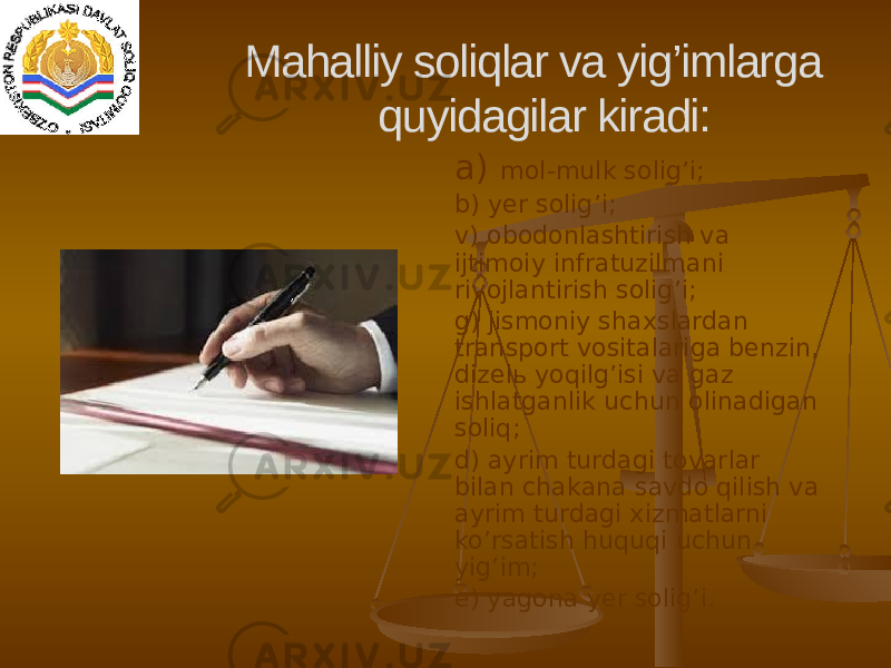 a) mol-mulk solig’i; b) yer solig’i; v) obodonlashtirish va ijtimoiy infratuzilmani rivojlantirish solig’i; g) jismoniy shaxslardan transport vositalariga benzin, dizelь yoqilg’isi va gaz ishlatganlik uchun olinadigan soliq; d) ayrim turdagi tovarlar bilan chakana savdo qilish va ayrim turdagi xizmatlarni ko’rsatish huquqi uchun yig’im; e) yagona yer solig’i.Mahalliy soliqlar va yig’imlarga quyidagilar kiradi: 