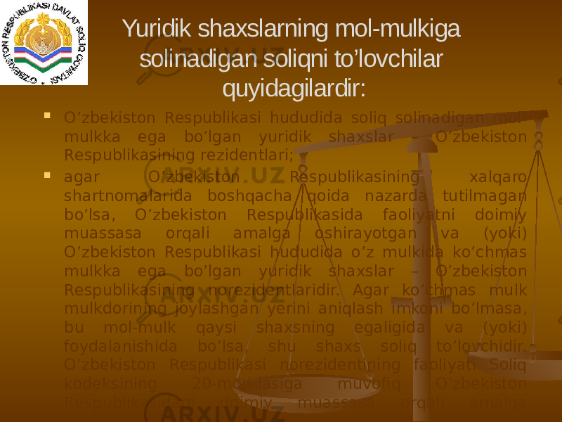  O’zbekiston Respublikasi hududida soliq solinadigan mol- mulkka ega bo’lgan yuridik shaxslar – O’zbekiston Respublikasining rezidentlari;  agar O’zbekiston Respublikasining xalqaro shartnomalarida boshqacha qoida nazarda tutilmagan bo’lsa, O’zbekiston Respublikasida faoliyatni doimiy muassasa orqali amalga oshirayotgan va (yoki) O’zbekiston Respublikasi hududida o’z mulkida ko’chmas mulkka ega bo’lgan yuridik shaxslar – O’zbekiston Respublikasining norezidentlaridir. Agar ko’chmas mulk mulkdorining joylashgan yerini aniqlash imkoni bo’lmasa, bu mol-mulk qaysi shaxsning egaligida va (yoki) foydalanishida bo’lsa, shu shaxs soliq to’lovchidir. O’zbekiston Respublikasi norezidentining faoliyati Soliq kodeksining 20-moddasiga muvofiq O’zbekiston Respublikasidagi doimiy muassasa orqali amalga oshiriladigan faoliyat deb e’tirof etiladi. Yuridik shaxslarning mol-mulkiga solinadigan soliqni to’lovchilar quyidagilardir: 