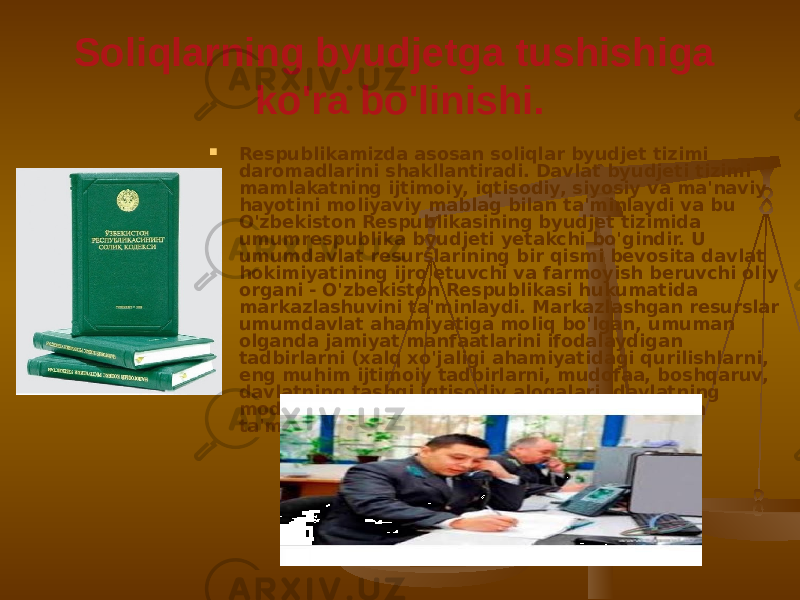 Soliqlarning byudjetga tushishiga ko&#39;ra bo&#39;linishi.  Respublikamizda asosan soliqlar byudjet tizimi daromadlarini shakllantiradi. Davlat byudjeti tizimi mamlakatning ijtimoiy, iqtisodiy, siyosiy va ma&#39;naviy hayotini moliyaviy mablag bilan ta&#39;minlaydi va bu O&#39;zbekiston Respublikasining byudjet tizimida umumrespublika byudjeti yetakchi bo&#39;gindir. U umumdavlat resurslarining bir qismi bevosita davlat hokimiyatining ijro etuvchi va farmoyish beruvchi oliy organi - O&#39;zbekiston Respublikasi hukumatida markazlashuvini ta&#39;minlaydi. Markazlashgan resurslar umumdavlat ahamiyatiga moliq bo&#39;lgan, umuman olganda jamiyat manfaatlarini ifodalaydigan tadbirlarni (xalq xo&#39;jaligi ahamiyatidagi qurilishlarni, eng muhim ijtimoiy tadbirlarni, mudofaa, boshqaruv, davlatning tashqi iqtisodiy aloqalari, davlatning moddiy va moliyaviy zaxiralarini) mablag bilan ta&#39;minlashga ishlatiladi. 