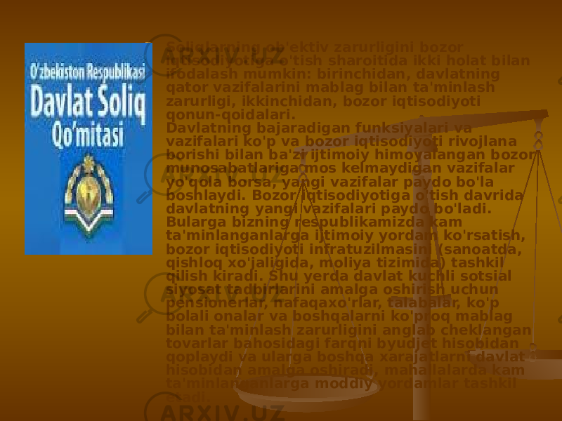  Soliqlarning ob&#39;ektiv zarurligini bozor iqtisodiyotiga o&#39;tish sharoitida ikki holat bilan ifodalash mumkin: birinchidan, davlatning qator vazifalarini mablag bilan ta&#39;minlash zarurligi, ikkinchidan, bozor iqtisodiyoti qonun-qoidalari. Davlatning bajaradigan funksiyalari va vazifalari ko&#39;p va bozor iqtisodiyoti rivojlana borishi bilan ba&#39;zi ijtimoiy himoyalangan bozor munosabatlariga mos kelmaydigan vazifalar yo&#39;qola borsa, yangi vazifalar paydo bo&#39;la boshlaydi. Bozor iqtisodiyotiga o&#39;tish davrida davlatning yangi vazifalari paydo bo&#39;ladi. Bularga bizning respublikamizda kam ta&#39;minlanganlarga ijtimoiy yordam ko&#39;rsatish, bozor iqtisodiyoti infratuzilmasini (sanoatda, qishloq xo&#39;jaligida, moliya tizimida) tashkil qilish kiradi. Shu yerda davlat kuchli sotsial siyosat tadbirlarini amalga oshirish uchun pensionerlar, nafaqaxo&#39;rlar, talabalar, ko&#39;p bolali onalar va boshqalarni ko&#39;proq mablag bilan ta&#39;minlash zarurligini anglab cheklangan tovarlar bahosidagi farqni byudjet hisobidan qoplaydi va ularga boshqa xarajatlarni davlat hisobidan amalga oshiradi, mahallalarda kam ta&#39;minlanganlarga moddiy yordamlar tashkil etadi.  