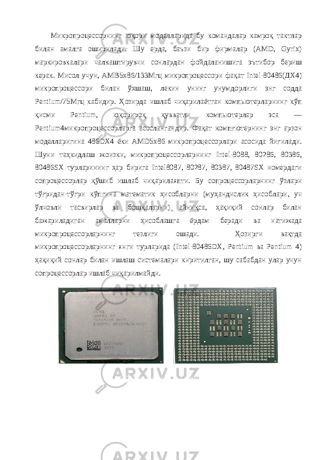 Микропроцессорнинг юқори моделларида бу командалар камроқ тактлар билан амалга оширилади. Шу ерда, баъзи бир фирмалар (AMD, Gyrix) маркировкалари чалкаштирувчи сонлардан фойдаланишига эътибор бериш керак. Мисол учун, АМВ5х86/133Мгц микропроцессори фақат Intel-80486(ДХ4) микропроцессори билан ўхшаш, лекин унинг унумдорлиги энг содда Pentium/75Mгц кабидир. Ҳозирда ишлаб чиқарилаётган компьютерларнинг кўп қисми Pentium, юқорироқ қувватли компьютерлар эса — Pentium4микропроцессорларга асослангандир. Фақат компғютернинг энг арзон моделларигина 486DX4 ёки AMD5x86 микропроцессорлари асосида йиғилади. Шуни таҳкидлаш жоизки, микропроцессорларнинг Intel-8088, 80286, 80386, 80486SX турларининг ҳар бирига Intel8087, 80287, 80387, 80487SX номердаги сопроцессорлар қўшиб ишлаб чиқарилаяпти. Бу сопроцессорларнинг ўзлари тўғридан-тўгри кўпгина математик ҳисобларни (муҳандислик ҳисоблари, уч ўлчовли тасвирлар ва бошқаларни) айниқса, ҳақиқий сонлар билан бажариладиган амалларни ҳисоблашга ёрдам беради ва натижада микропроцессорларнинг тезлиги ошади. Ҳозирги вақтда микропроцессорларнинг янги турларида (Intel-80486DX, Pentium ва Pentium 4) ҳақиқий сонлар билан ишлаш системалари киритилган, шу сабабдан улар учун сопроцессорлар ишлаб чиқарилмайди. 
