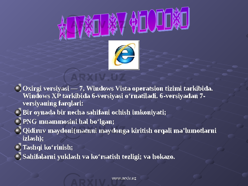 Oxirgi versiyasi — 7, Windows Vista operatsion tizimi tarkibida. Oxirgi versiyasi — 7, Windows Vista operatsion tizimi tarkibida. Windows XP tarkibida 6-versiyasi o‘rnatiladi. 6-versiyadan 7-Windows XP tarkibida 6-versiyasi o‘rnatiladi. 6-versiyadan 7- versiyaning farqlari:versiyaning farqlari: Bir oynada bir necha sahifani ochish imkoniyati;Bir oynada bir necha sahifani ochish imkoniyati; PNG muammosini hal bo‘lgan;PNG muammosini hal bo‘lgan; Qidiruv maydoni(matnni maydonga kiritish orqali ma’lumotlarni Qidiruv maydoni(matnni maydonga kiritish orqali ma’lumotlarni izlash);izlash); Tashqi ko‘rinish;Tashqi ko‘rinish; Sahifalarni yuklash va ko‘rsatish tezligi; va hokazo.Sahifalarni yuklash va ko‘rsatish tezligi; va hokazo. www.arxiv.uzwww.arxiv.uz 