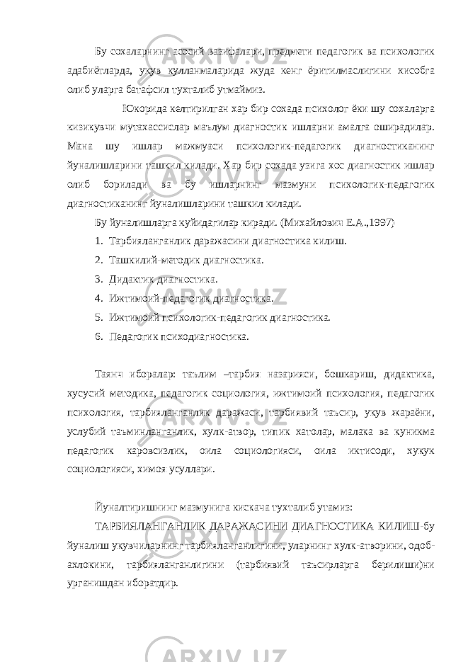 Бу сохаларнинг асосий вазифалари, предмети педагогик ва психологик адабиётларда, укув кулланмаларида жуда кенг ёритилмаслигини хисобга олиб уларга батафсил тухталиб утмаймиз. Юкорида келтирилган хар бир сохада психолог ёки шу сохаларга кизикувчи мутахассислар маълум диагностик ишларни амалга оширадилар. Мана шу ишлар мажмуаси психологик-педагогик диагностиканинг йуналишларини ташкил килади. Хар бир сохада узига хос диагностик ишлар олиб борилади ва бу ишларнинг мазмуни психологик-педагогик диагностиканинг йуналишларини ташкил килади. Бу йуналишларга куйидагилар киради. (Михайлович Е.А.,1997) 1. Тарбияланганлик даражасини диагностика килиш. 2. Ташкилий-методик диагностика. 3. Дидактик диагностика. 4. Ижтимоий-педагогик диагностика. 5. Ижтимоий психологик-педагогик диагностика. 6. Педагогик психодиагностика. Таянч иборалар: таълим –тарбия назарияси, бошкариш, дидактика, хусусий методика, педагогик социология, ижтимоий психология, педагогик психология, тарбияланганлик даражаси, тарбиявий таъсир, укув жараёни, услубий таъминланганлик, хулк-атвор, типик хатолар, малака ва куникма педагогик каровсизлик, оила социологияси, оила иктисоди, хукук социологияси, химоя усуллари. Йуналтиришнинг мазмунига кискача тухталиб утамиз: ТАРБИЯЛАНГАНЛИК ДАРАЖАСИНИ ДИАГНОСТИКА КИЛИШ-бу йуналиш укувчиларнинг тарбияланганлигини, уларнинг хулк-атворини, одоб- ахлокини, тарбияланганлигини (тарбиявий таъсирларга берилиши)ни урганишдан иборатдир. 