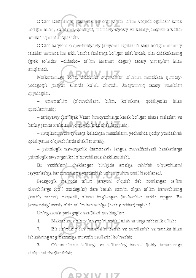 O`ChT Dasturining bosh vazifasi o`quvchilar ta`lim vaqtida egallashi kerak bo`lgan bilim, ko`nikma, qobiliyat, ma`naviy-siyosiy va kasbiy-jangovar xislatlar kerakli hajmini aniqlashdir. O`ChT bo`yicha o`quv-tarbiyaviy jarayonni rejalashtirishga bo`lgan umumiy talablar umumta`lim sikli barcha fanlariga bo`lgan talablardek, ular didaktikaning (grek so`zidan «didasko» ta`lim beraman degan) asosiy prinsiplari bilan aniqlanadi. Mafkuramizga ko`ra, didaktika o`quvchilar ta`limini murakkab ijtimoiy- pedagogik jarayon sifatida ko`rib chiqadi. Jarayonning asosiy vazifalari quyidagilar: – umumta`lim (o`quvchilarni bilim, ko`nikma, qobiliyatlar bilan qurollantirish); – tarbiyaviy (bo`lajak Vatan himoyachisiga kerak bo`lgan shaxs xislatlari va harbiy jamoa xislatlarini o`quvchilarda shakllantirish); – rivojlantiruvchi (yuzaga keladigan masalalarni yechishda ijodiy yondashish qobiliyatini o`quvchilarda shakllantirish); – psixologik tayyorgarlik (zamonaviy jangda muvaffaqiyatli harakatlarga psixologik tayyorgarlikni o`quvchilarda shakllantirish). Bu vazifalarni cheklangan birligida amalga oshirish o`quvchilarni tayyorlashga har tomonlama yondashish uchun muhim omil hisoblanadi. Pedagogik ma`noda ta`lim jarayoni o`qitish deb nomlangan ta`lim oluvchilarga (qo`l ostidagilar) dars berish nomini olgan ta`lim beruvchining (xarbiy rahbar) maqsadli, o`zaro bog`langan faoliyatidan tarkib topgan. Bu jarayondagi asosiy o`rin ta`lim beruvchiga (harbiy rahbar) tegishli. Uning asosiy-pedagogik vazifalari quyidagilar: 1. Maktablarda o`quv jarayonini tashkil etish va unga rahbarlik qilish; 2. Bir tizimda o`quv materialini berish va qurollanish va texnika bilan ishlashning eng maqsadga muvofiq usullarini ko`rsatish; 3. O`quvchilarda ta`limga va ta`limning boshqa ijobiy tomonlariga qiziqishni rivojlantirish; 