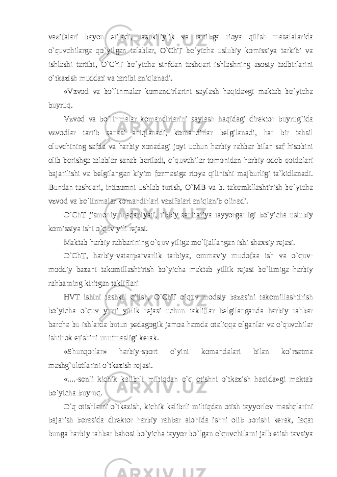 vazifalari bayon etiladi, tashkiliylik va tartibga rioya qilish masalalarida o`quvchilarga qo`yilgan talablar, O`ChT bo`yicha uslubiy komissiya tarkibi va ishlashi tartibi, O`ChT bo`yicha sinfdan tashqari ishlashning asosiy tadbirlarini o`tkazish muddati va tartibi aniqlanadi. «Vzvod va bo`linmalar komandirlarini saylash haqida»gi maktab bo`yicha buyruq. Vzvod va bo`linmalar komandirlarini saylash haqidagi direktor buyrug`ida vzvodlar tartib sanasi aniqlanadi, komandirlar belgilanadi, har bir tahsil oluvchining safda va harbiy xonadagi joyi uchun harbiy rahbar bilan saf hisobini olib borishga talablar sanab beriladi, o`quvchilar tomonidan harbiy odob qoidalari bajarilishi va belgilangan kiyim formasiga rioya qilinishi majburligi ta`kidlanadi. Bundan tashqari, intizomni ushlab turish, O`MB va b. takomkllashtirish bo`yicha vzvod va bo`linmalar komandirlari vazifalari aniqlanib olinadi. O`ChT jismoniy madaniyati, tibbiy-sanitariya tayyorgarligi bo`yicha uslubiy komissiya ishi o`quv yili rejasi. Maktab harbiy rahbarining o`quv yiliga mo`ljallangan ishi shaxsiy rejasi. O`ChT, harbiy-vatanparvarlik tarbiya, ommaviy mudofaa ish va o`quv- moddiy bazani takomillashtirish bo`yicha maktab yillik rejasi bo`limiga harbiy rahbarning kiritgan takliflari HVT ishini tashkil qilish, O`ChT o`quv modsiy bazasini takomillashtirish bo`yicha o`quv yurti yillik rejasi uchun takliflar belgilanganda harbiy rahbar barcha bu ishlarda butun pedagogik jamoa hamda otaliqqa olganlar va o`quvchilar ishtirok etishini unutmasligi kerak. «Shunqorlar» harbiy-sport o`yini komandalari bilan ko`rsatma mashg`ulotlarini o`tkazish rejasi. «....-sonli kichik kalibrli miltiqdan o`q otishni o`tkazish haqida»gi maktab bo`yicha buyruq. O`q otishlarni o`tkazish, kichik kalibrli miltiqdan otish tayyorlov mashqlarini bajarish borasida direktor harbiy rahbar alohida ishni olib borishi kerak, faqat bunga harbiy rahbar bahosi bo`yicha tayyor bo`lgan o`quvchilarni jalb etish tavsiya 