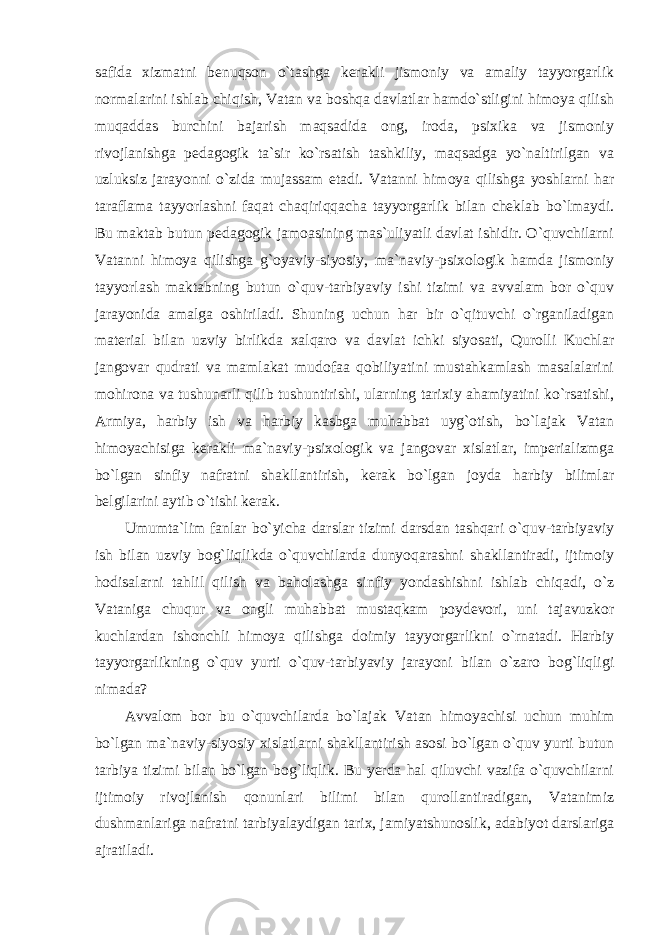 safida xizmatni benuqson o`tashga kerakli jismoniy va amaliy tayyorgarlik normalarini ishlab chiqish, Vatan va boshqa davlatlar hamdo`stligini himoya qilish muqaddas burchini bajarish maqsadida ong, iroda, psixika va jismoniy rivojlanishga pedagogik ta`sir ko`rsatish tashkiliy, maqsadga yo`naltirilgan va uzluksiz jarayonni o`zida mujassam etadi. Vatanni himoya qilishga yoshlarni har taraflama tayyorlashni faqat chaqiriqqacha tayyorgarlik bilan cheklab bo`lmaydi. Bu maktab butun pedagogik jamoasining mas`uliyatli davlat ishidir. O`quvchilarni Vatanni himoya qilishga g`oyaviy-siyosiy, ma`naviy-psixologik hamda jismoniy tayyorlash maktabning butun o`quv-tarbiyaviy ishi tizimi va avvalam bor o`quv jarayonida amalga oshiriladi. Shuning uchun har bir o`qituvchi o`rganiladigan material bilan uzviy birlikda xalqaro va davlat ichki siyosati, Qurolli Kuchlar jangovar qudrati va mamlakat mudofaa qobiliyatini mustahkamlash masalalarini mohirona va tushunarli qilib tushuntirishi, ularning tarixiy ahamiyatini ko`rsatishi, Armiya, harbiy ish va harbiy kasbga muhabbat uyg`otish, bo`lajak Vatan himoyachisiga kerakli ma`naviy-psixologik va jangovar xislatlar, imperializmga bo`lgan sinfiy nafratni shakllantirish, kerak bo`lgan joyda harbiy bilimlar belgilarini aytib o`tishi kerak. Umumta`lim fanlar bo`yicha darslar tizimi darsdan tashqari o`quv-tarbiyaviy ish bilan uzviy bog`liqlikda o`quvchilarda dunyoqarashni shakllantiradi, ijtimoiy hodisalarni tahlil qilish va baholashga sinfiy yondashishni ishlab chiqadi, o`z Vataniga chuqur va ongli muhabbat mustaqkam poydevori, uni tajavuzkor kuchlardan ishonchli himoya qilishga doimiy tayyorgarlikni o`rnatadi. Harbiy tayyorgarlikning o`quv yurti o`quv-tarbiyaviy jarayoni bilan o`zaro bog`liqligi nimada? Avvalom bor bu o`quvchilarda bo`lajak Vatan himoyachisi uchun muhim bo`lgan ma`naviy-siyosiy xislatlarni shakllantirish asosi bo`lgan o`quv yurti butun tarbiya tizimi bilan bo`lgan bog`liqlik. Bu yerda hal qiluvchi vazifa o`quvchilarni ijtimoiy rivojlanish qonunlari bilimi bilan qurollantiradigan, Vatanimiz dushmanlariga nafratni tarbiyalaydigan tarix, jamiyatshunoslik, adabiyot darslariga ajratiladi. 