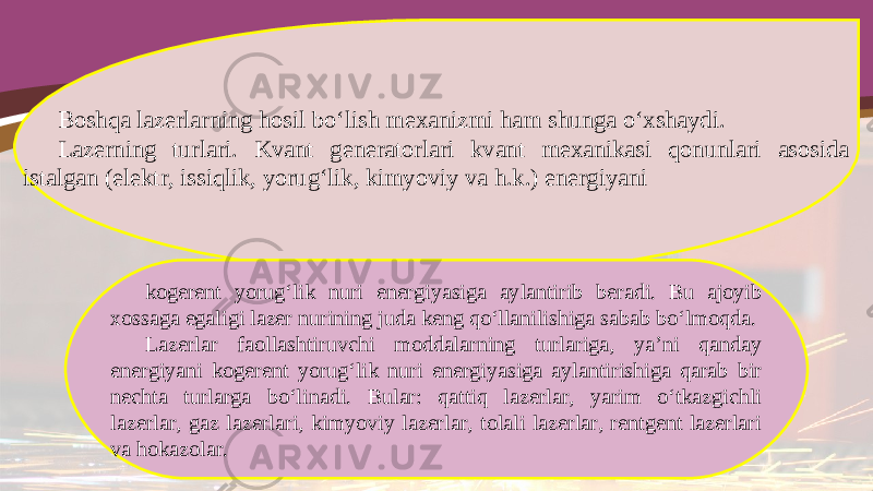 Boshqa lazerlarning hosil bo‘lish mexanizmi ham shunga o‘xshaydi. Lazerning turlari. Kvant generatorlari kvant mexanikasi qonunlari asosida istalgan (elektr, issiqlik, yorug‘lik, kimyoviy va h.k.) energiyani kogerent yorug‘lik nuri energiyasiga aylantirib beradi. Bu ajoyib xossaga egaligi lazer nurining juda keng qo‘llanilishiga sabab bo‘lmoqda. Lazerlar faollashtiruvchi moddalarning turlariga, ya’ni qanday energiyani kogerent yorug‘lik nuri energiyasiga aylantirishiga qarab bir nechta turlarga bo‘linadi. Bular: qattiq lazerlar, yarim o‘tkazgichli lazerlar, gaz lazerlari, kimyoviy lazerlar, tolali lazerlar, rentgent lazerlari va hokazolar. 