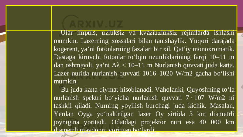 Ular impuls, uzluksiz va kvaziuzluksiz rejimlarda ishlashi mumkin. Lazerning xossalari bilan tanishaylik. Yuqori darajada kogerent, ya’ni fotonlarning fazalari bir xil. Qat’iy monoxromatik. Dastaga kiruvchi fotonlar to‘lqin uzunliklarining farqi 10–11 m dan oshmaydi, ya’ni ∆ λ < 10–11 m Nurlanish quvvati juda katta. Lazer nurida nurlanish quvvati 1016–1020 W/m2 gacha bo‘lishi mumkin. Bu juda katta qiymat hisoblanadi. Vaholanki, Quyoshning to‘la nurlanish spektri bo‘yicha nurlanish quvvati 7 · 107 W/m2 ni tashkil qiladi. Nurning yoyilish burchagi juda kichik. Masalan, Yerdan Oyga yo‘naltirilgan lazer Oy sirtida 3 km diametrli joynigina yoritadi. Odatdagi projektor nuri esa 40 000 km diametrli maydonni yoritgan bo‘lardi. 