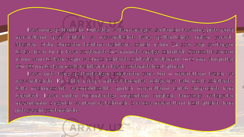 Lazerning qo‘llanilishi. Qulayligi va kam energiya sarflanishi lazerning juda qattiq materiallarni qayta ishlash va payvandlashda keng qo‘llanilishiga imkon yaratdi. Masalan, oldin olmosdan kichkina teshikcha ochish uchun 24 soat vaqt sarflangan bo‘lsa, hozir bu ish lazer yordamida 6–8 minutda amalga oshiriladi. Soatsozlik sanoati uchun zarur bo‘lgan yoqut va olmos toshlarda ochiladigan diametri 1–10 mm, chuqurligi 10–100 μ m bo‘lgan nozik teshikchalar lazer yordamida hosil qilinadi. Lazer juda keng qo‘llaniladigan sohalardan yana biri – materiallarni kesish va payvandlashdir. Bu ishlar nafaqat mikroelektronika, poligrafiya kabi nozik sohalarda, balki mashinasozlik, avtomobilsozlik, qurilish materiallarini ishlab chiqarishda ham bajariladi. Lazer nurlari buyumlardagi nuqsonlarni aniqlash, kimyoviy reaksiyalar mexanizmini o‘rganish va ularni tezlashtirish, o‘ta toza materiallarni hosil qilishda ham juda yaxshi yordamchidir. 