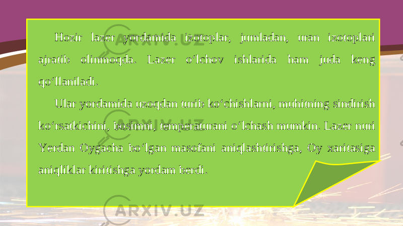 Hozir lazer yordamida izotoplar, jumladan, uran izotoplari ajratib olinmoqda. Lazer o‘lchov ishlarida ham juda keng qo‘llaniladi. Ular yordamida uzoqdan turib ko‘chishlarni, muhitning sindirish ko‘rsatkichini, bosimni, temperaturani o‘lchash mumkin. Lazer nuri Yerdan Oygacha bo‘lgan masofani aniqlashtirishga, Oy xaritasiga aniqliklar kiritishga yordam berdi. 