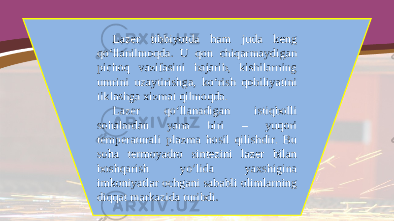 Lazer tibbiyotda ham juda keng qo‘llanilmoqda. U qon chiqarmaydigan pichoq vazifasini bajarib, kishilarning umrini uzaytirishga, ko‘rish qobiliyatini tiklashga xizmat qilmoqda. Lazer qo‘llanadigan istiqbolli sohalardan yana biri – yuqori temperaturali plazma hosil qilishdir. Bu soha termoyadro sintezini lazer bilan boshqarish yo‘lida yaxshigina imkoniyatlar ochgani sababli olimlarning diqqat markazida turibdi. 