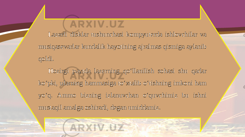 Lazerli disklar tushunchasi kompyuterda ishlovchilar va musiqasevarlar kundalik hayotining ajralmas qismiga aylanib qoldi. Hozirgi paytda lazerning qo‘llanilish sohasi shu qadar ko‘pki, ularning hammasiga to‘xtalib o‘tishning imkoni ham yo‘q. Ammo bizning izlanuvchan o‘quvchimiz bu ishni mustaqil amalga oshiradi, degan umiddamiz. 