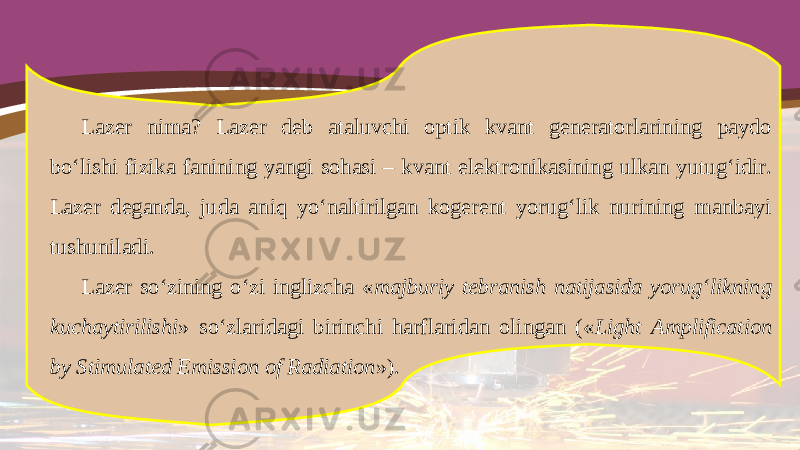 Lazer nima? Lazer deb ataluvchi optik kvant generatorlarining paydo bo‘lishi fizika fanining yangi sohasi – kvant elektronikasining ulkan yutug‘idir. Lazer deganda, juda aniq yo‘naltirilgan kogerent yorug‘lik nurining manbayi tushuniladi. Lazer so‘zining o‘zi inglizcha « majburiy tebranish natijasida yorug‘likning kuchaytirilishi » so‘zlaridagi birinchi harflaridan olingan (« Light Amplification by Stimulated Emission of Radiation »). 