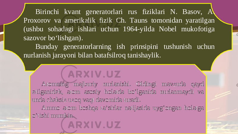 Birinchi kvant generatorlari rus fiziklari N. Basov, A. Proxorov va amerikalik fizik Ch. Tauns tomonidan yaratilgan (ushbu sohadagi ishlari uchun 1964-yilda Nobel mukofotiga sazovor bo‘lishgan). Bunday generatorlarning ish prinsipini tushunish uchun nurlanish jarayoni bilan batafsilroq tanishaylik. Atomning majburiy nurlanishi. Oldingi mavzuda qayd etilganidek, atom asosiy holatda bo‘lganida nurlanmaydi va unda cheksiz uzoq vaqt davomida turadi. Ammo atom boshqa ta’sirlar natijasida uyg‘ongan holatga o‘tishi mumkin. 