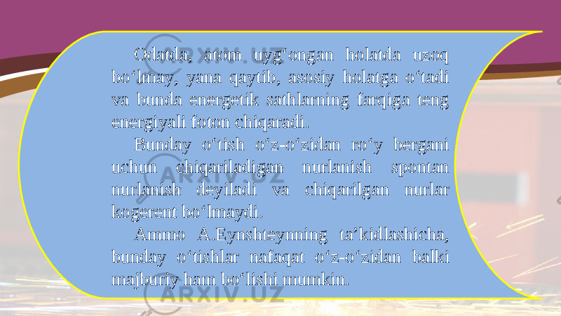 Odatda, atom uyg‘ongan holatda uzoq bo‘lmay, yana qaytib, asosiy holatga o‘tadi va bunda energetik sathlarning farqiga teng energiyali foton chiqaradi. Bunday o‘tish o‘z-o‘zidan ro‘y bergani uchun chiqariladigan nurlanish spontan nurlanish deyiladi va chiqarilgan nurlar kogerent bo‘lmaydi. Ammo A.Eynshteynning ta’kidlashicha, bunday o‘tishlar nafaqat o‘z-o‘zidan balki majburiy ham bo‘lishi mumkin. 