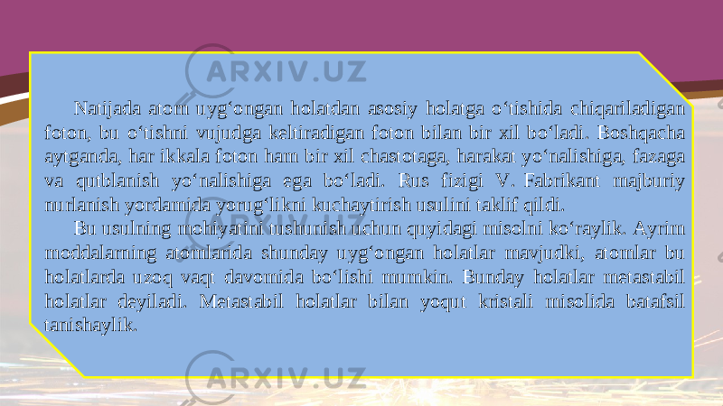 Natijada atom uyg‘ongan holatdan asosiy holatga o‘tishida chiqariladigan foton, bu o‘tishni vujudga keltiradigan foton bilan bir xil bo‘ladi. Boshqacha aytganda, har ikkala foton ham bir xil chastotaga, harakat yo‘nalishiga, fazaga va qutblanish yo‘nalishiga ega bo‘ladi. Rus fizigi V.  Fabrikant majburiy nurlanish yordamida yorug‘likni kuchaytirish usulini taklif qildi. Bu usulning mohiyatini tushunish uchun quyidagi misolni ko‘raylik. Ayrim moddalarning atomlarida shunday uyg‘ongan holatlar mavjudki, atomlar bu holatlarda uzoq vaqt davomida bo‘lishi mumkin. Bunday holatlar metastabil holatlar deyiladi. Metastabil holatlar bilan yoqut kristali misolida batafsil tanishaylik. 