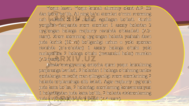 Yoqut lazeri. Yoqut kristali aluminiy oksid Al2 O3 dan iborat bo‘lib, Al ning ba’zi atomlari o‘rnini xromning uch valentli Cr 3+ ionlari egallagan bo‘ladi. Kuchli yoritilish natijasida xrom atomlari 1 asosiy holatdan 3 uyg‘ongan holatga majburiy ravishda o‘tkaziladi (7.3- rasm). Xrom atomining uyg‘ongan holatda yashash davri juda kichik (10–7s) bo‘lganligi uchun u yoki spontan ravishda (o‘z-o‘zidan) 1 asosiy holatga o‘tishi yoki nurlanishsiz 2 holatga o‘tishi (metastabil holat) mumkin (7.3-rasm). Bunda energiyaning ortiqcha qismi yoqut kristalining panjarasiga beriladi. 2 holatdan 1 holatga o‘tishning tanlov qoidalariga muvofiq man qilinganligi xrom atomlarining 2 holatda to‘planishiga olib keladi. Agar majburiy uyg‘otish juda katta bo‘lsa, 2 holatdagi atomlarning konsentratsiyasi 1 holatdagidan juda katta bo‘lib, 2 holatda elektronlarning juda zich joylashuvi ro‘y beradi (7.4-rasm). 