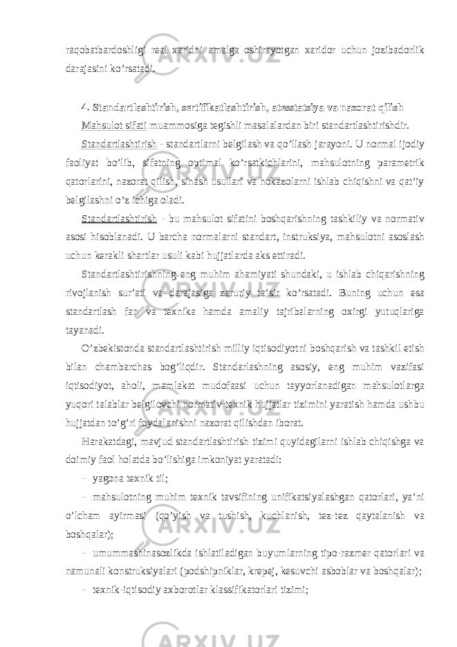 raqobatbardoshligi real xaridni amalga oshirayotgan xaridor uchun jozibadorlik darajasini ko’rsatadi. 4. Standartlashtirish, sertifikatlashtirish, atesstatsiya va nazorat qilish Mahsulot sifati muammosiga tegishli masalalardan biri standartlashtirishdir. Standartlashtirish - standartlarni belgilash va qo’llash jarayoni. U normal ijodiy faoliyat bo’lib, sifatning optimal ko’rsatkichlarini, mahsulotning parametrik qatorlarini, nazorat qilish, sinash usullari va hokazolarni ishlab chiqishni va qat’iy belgilashni o’z ichiga oladi. Standartlashtirish - bu mahsulot sifatini boshqarishning tashkiliy va normativ asosi hisoblanadi. U barcha normalarni standart, instruksiya, mahsulotni asoslash uchun kerakli shartlar usuli kabi hujjatlarda aks ettiradi. Standartlashtirishning eng muhim ahamiyati shundaki, u ishlab chiqarishning rivojlanish sur’ati va darajasiga zaruriy ta’sir ko’rsatadi. Buning uchun esa standartlash fan va texnika hamda amaliy tajribalarning oxirgi yutuqlariga tayanadi. O’zbekistonda standartlashtirish milliy iqtisodiyotni boshqarish va tashkil etish bilan chambarchas bog’liqdir. Standarlashning asosiy, eng muhim vazifasi iqtisodiyot, aholi, mamlakat mudofaasi uchun tayyorlanadigan mahsulotlarga yuqori talablar belgilovchi normativ-texnik hujjatlar tizimini yaratish hamda ushbu hujjatdan to’g’ri foydalanishni nazorat qilishdan iborat. Harakatdagi, mavjud standartlashtirish tizimi quyidagilarni ishlab chiqishga va doimiy faol holatda bo’lishiga imkoniyat yaratadi: - yagona texnik til; - mahsulotning muhim texnik tavsifining unifikatsiyalashgan qatorlari, ya’ni o’lcham ayirmasi (qo’yish va tushish, kuchlanish, tez-tez qaytalanish va boshqalar); - umummashinasozlikda ishlatiladigan buyumlarning tipo-razmer qatorlari va namunali konstruksiyalari (podshipniklar, krepej, kesuvchi asboblar va boshqalar); - texnik-iqtisodiy axborotlar klassifikatorlari tizimi; 