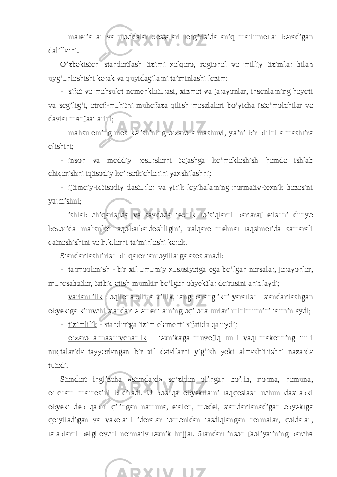 - materiallar va moddalar xossalari to’g’risida aniq ma’lumotlar beradigan dalillarni. O’zbekiston standartlash tizimi xalqaro, regional va milliy tizimlar bilan uyg’unlashishi kerak va quyidagilarni ta’minlashi lozim: - sifat va mahsulot nomenklaturasi, xizmat va jarayonlar, insonlarning hayoti va sog’lig’i, atrof-muhitni muhofaza qilish masalalari bo’yicha iste’molchilar va davlat manfaatlarini; - mahsulotning mos kelishining o’zaro almashuvi, ya’ni bir-birini almashtira olishini; - inson va moddiy resurslarni tejashga ko’maklashish hamda ishlab chiqarishni iqtisodiy ko’rsatkichlarini yaxshilashni; - ijtimoiy-iqtisodiy dasturlar va yirik loyihalarning normativ-texnik bazasini yaratishni; - ishlab chiqarishda va savdoda texnik to’siqlarni bartaraf etishni dunyo bozorida mahsulot raqobatbardoshligini, xalqaro mehnat taqsimotida samarali qatnashishini va h.k.larni ta’minlashi kerak. Standartlashtirish bir qator tamoyillarga asoslanadi: - tarmoqlanish - bir xil umumiy xususiyatga ega bo’lgan narsalar, jarayonlar, munosabatlar, tatbiq etish mumkin bo’lgan obyektlar doirasini aniqlaydi; - variantlilik - oqilona xilma-xillik, rang-baranglikni yaratish - standartlashgan obyektga kiruvchi standart elementlarning oqilona turlari minimumini ta’minlaydi; - tizimlilik - standartga tizim elementi sifatida qaraydi; - o’zaro almashuvchanlik - texnikaga muvofiq turli vaqt-makonning turli nuqtalarida tayyorlangan bir xil detallarni yig’ish yoki almashtirishni nazarda tutadi. Standart inglizcha «standard» so’zidan olingan bo’lib, norma, namuna, o’lcham ma’nosini bildiradi. U boshqa obyektlarni taqqoslash uchun dastlabki obyekt deb qabul qilingan namuna, etalon, model, standartlanadigan obyektga qo’yiladigan va vakolatli idoralar tomonidan tasdiqlangan normalar, qoidalar, talablarni belgilovchi normativ-texnik hujjat. Standart inson faoliyatining barcha 