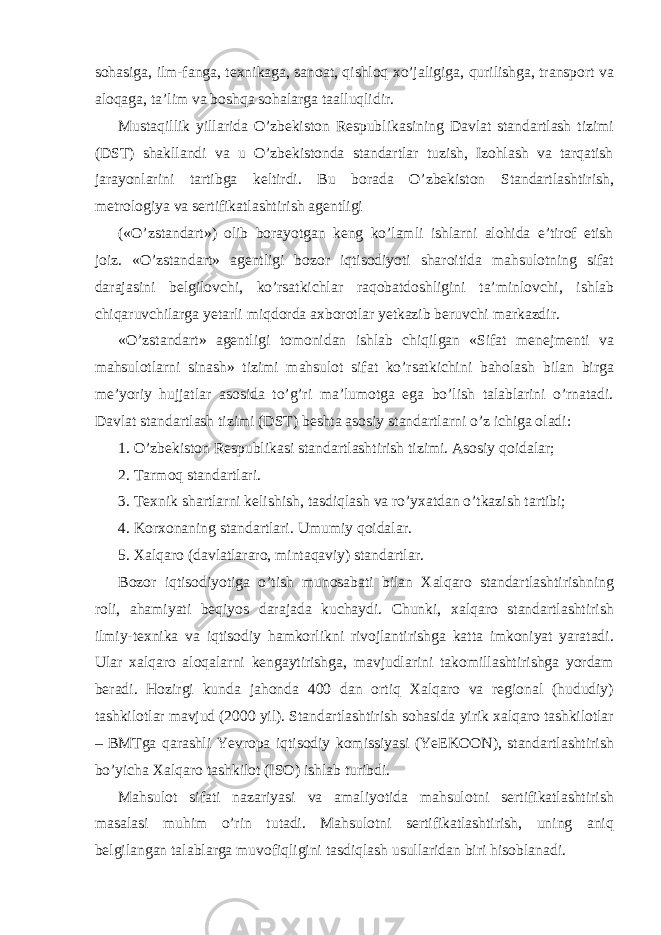 sohasiga, ilm-fanga, texnikaga, sanoat, qishloq xo’jaligiga, qurilishga, transport va aloqaga, ta’lim va boshqa sohalarga taalluqlidir. Mustaqillik yillarida O’zbekiston Respublikasining Davlat standartlash tizimi (DST) shakllandi va u O’zbekistonda standartlar tuzish, Izohlash va tarqatish jarayonlarini tartibga keltirdi. Bu borada O’zbekiston Standartlashtirish, metrologiya va sertifikatlashtirish agentligi («O’zstandart») olib borayotgan keng ko’lamli ishlarni alohida e’tirof etish joiz. «O’zstandart» agentligi bozor iqtisodiyoti sharoitida mahsulotning sifat darajasini belgilovchi, ko’rsatkichlar raqobatdoshligini ta’minlovchi, ishlab chiqaruvchilarga yetarli miqdorda axborotlar yetkazib beruvchi markazdir. «O’zstandart» agentligi tomonidan ishlab chiqilgan «Sifat menejmenti va mahsulotlarni sinash» tizimi mahsulot sifat ko’rsatkichini baholash bilan birga me’yoriy hujjatlar asosida to’g’ri ma’lumotga ega bo’lish talablarini o’rnatadi. Davlat standartlash tizimi (DST) beshta asosiy standartlarni o’z ichiga oladi: 1. O’zbekiston Respublikasi standartlashtirish tizimi. Asosiy qoidalar; 2. Tarmoq standartlari. 3. Texnik shartlarni kelishish, tasdiqlash va ro’yxatdan o’tkazish tartibi; 4. Korxonaning standartlari. Umumiy qoidalar. 5. Xalqaro (davlatlararo, mintaqaviy) standartlar. Bozor iqtisodiyotiga o’tish munosabati bilan Xalqaro standartlashtirishning roli, ahamiyati beqiyos darajada kuchaydi. Chunki, xalqaro standartlashtirish ilmiy-texnika va iqtisodiy hamkorlikni rivojlantirishga katta imkoniyat yaratadi. Ular xalqaro aloqalarni kengaytirishga, mavjudlarini takomillashtirishga yordam beradi. Hozirgi kunda jahonda 400 dan ortiq Xalqaro va regional (hududiy) tashkilotlar mavjud (2000 yil). Standartlashtirish sohasida yirik xalqaro tashkilotlar – BMTga qarashli Yevropa iqtisodiy komissiyasi (YeEKOON), standartlashtirish bo’yicha Xalqaro tashkilot (ISO) ishlab turibdi. Mahsulot sifati nazariyasi va amaliyotida mahsulotni sertifikatlashtirish masalasi muhim o’rin tutadi. Mahsulotni sertifikatlashtirish, uning aniq belgilangan talablarga muvofiqligini tasdiqlash usullaridan biri hisoblanadi. 