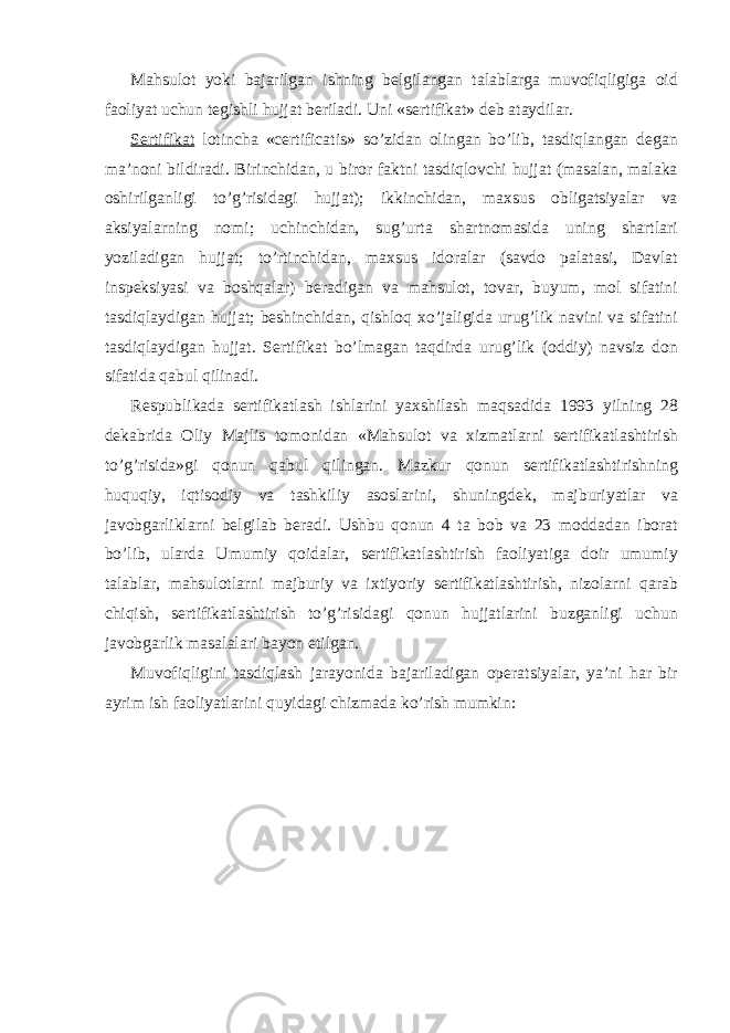 Mahsulot yoki bajarilgan ishning belgilangan talablarga muvofiqligiga oid faoliyat uchun tegishli hujjat beriladi. Uni «sertifikat» deb ataydilar. Sertifikat lotincha «certificatis» so’zidan olingan bo’lib, tasdiqlangan degan ma’noni bildiradi. Birinchidan, u biror faktni tasdiqlovchi hujjat (masalan, malaka oshirilganligi to’g’risidagi hujjat); ikkinchidan, maxsus obligatsiyalar va aksiyalarning nomi; uchinchidan, sug’urta shartnomasida uning shartlari yoziladigan hujjat; to’rtinchidan, maxsus idoralar (savdo palatasi, Davlat inspeksiyasi va boshqalar) beradigan va mahsulot, tovar, buyum, mol sifatini tasdiqlaydigan hujjat; beshinchidan, qishloq xo’jaligida urug’lik navini va sifatini tasdiqlaydigan hujjat. Sertifikat bo’lmagan taqdirda urug’lik (oddiy) navsiz don sifatida qabul qilinadi. Respublikada sertifikatlash ishlarini yaxshilash maqsadida 193 yilning 28 dekabrida Oliy Majlis tomonidan «Mahsulot va xizmatlarni sertifikatlashtirish to’g’risida»gi qonun qabul qilingan. Mazkur qonun sertifikatlashtirishning huquqiy, iqtisodiy va tashkiliy asoslarini, shuningdek, majburiyatlar va javobgarliklarni belgilab beradi. Ushbu qonun 4 ta bob va 23 moddadan iborat bo’lib, ularda Umumiy qoidalar, sertifikatlashtirish faoliyatiga doir umumiy talablar, mahsulotlarni majburiy va ixtiyoriy sertifikatlashtirish, nizolarni qarab chiqish, sertifikatlashtirish to’g’risidagi qonun hujjatlarini buzganligi uchun javobgarlik masalalari bayon etilgan. Muvofiqligini tasdiqlash jarayonida bajariladigan operatsiyalar, ya’ni har bir ayrim ish faoliyatlarini quyidagi chizmada ko’rish mumkin: 