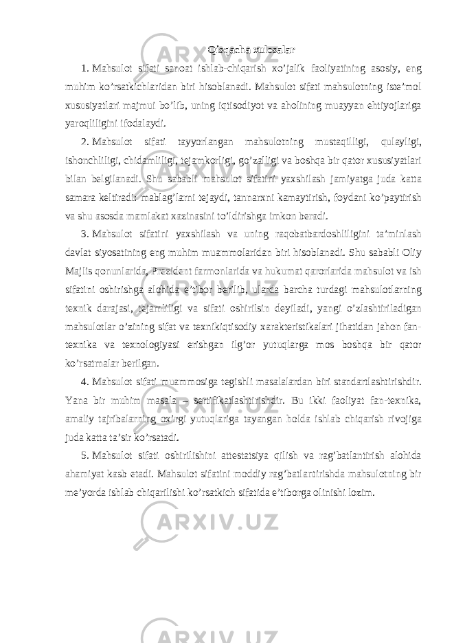 Qisqacha xulosalar 1. Mahsulot sifati sanoat ishlab-chiqarish xo’jalik faoliyatining asosiy, eng muhim ko’rsatkichlaridan biri hisoblanadi. Mahsulot sifati mahsulotning iste’mol xususiyatlari majmui bo’lib, uning iqtisodiyot va aholining muayyan ehtiyojlariga yaroqliligini ifodalaydi. 2. Mahsulot sifati tayyorlangan mahsulotning mustaqilligi, qulayligi, ishonchliligi, chidamliligi, tejamkorligi, go’zalligi va boshqa bir qator xususiyatlari bilan belgilanadi. Shu sababli mahsulot sifatini yaxshilash jamiyatga juda katta samara keltiradi: mablag’larni tejaydi, tannarxni kamaytirish, foydani ko’paytirish va shu asosda mamlakat xazinasini to’ldirishga imkon beradi. 3. Mahsulot sifatini yaxshilash va uning raqobatbardoshliligini ta’minlash davlat siyosatining eng muhim muammolaridan biri hisoblanadi. Shu sababli Oliy Majlis qonunlarida, Prezident farmonlarida va hukumat qarorlarida mahsulot va ish sifatini oshirishga alohida e’tibor berilib, ularda barcha turdagi mahsulotlarning texnik darajasi, tejamliligi va sifati oshirilsin deyiladi, yangi o’zlashtiriladigan mahsulotlar o’zining sifat va texnikiqtisodiy xarakteristikalari jihatidan jahon fan- texnika va texnologiyasi erishgan ilg’or yutuqlarga mos boshqa bir qator ko’rsatmalar berilgan. 4. Mahsulot sifati muammosiga tegishli masalalardan biri standartlashtirishdir. Yana bir muhim masala – sertifikatlashtirishdir. Bu ikki faoliyat fan-texnika, amaliy tajribalarning oxirgi yutuqlariga tayangan holda ishlab chiqarish rivojiga juda katta ta’sir ko’rsatadi. 5. Mahsulot sifati oshirilishini attestatsiya qilish va rag’batlantirish alohida ahamiyat kasb etadi. Mahsulot sifatini moddiy rag’batlantirishda mahsulotning bir me’yorda ishlab chiqarilishi ko’rsatkich sifatida e’tiborga olinishi lozim. 