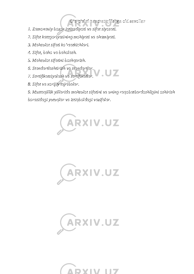 O’z-o’zini nazorat qilishga oid savollar 1. Zamonaviy bozor iqtisodiyoti va sifat siyosati. 2. Sifat kategoriyasining mohiyati va ahamiyati. 3. Mahsulot sifati ko’rsatkichlari. 4. Sifat, baho va baholash. 5. Mahsulot sifatini boshqarish. 6. Standartlashtirish va standartlar. 7. Sertifikatsiyalash va sertifikatlar. 8. Sifat va xorijiy tajribalar. 9. Mustaqillik yillarida mahsulot sifatini va uning raqobatbardoshligini oshirish borasidagi yutuqlar va istiqboldagi vazifalar. 