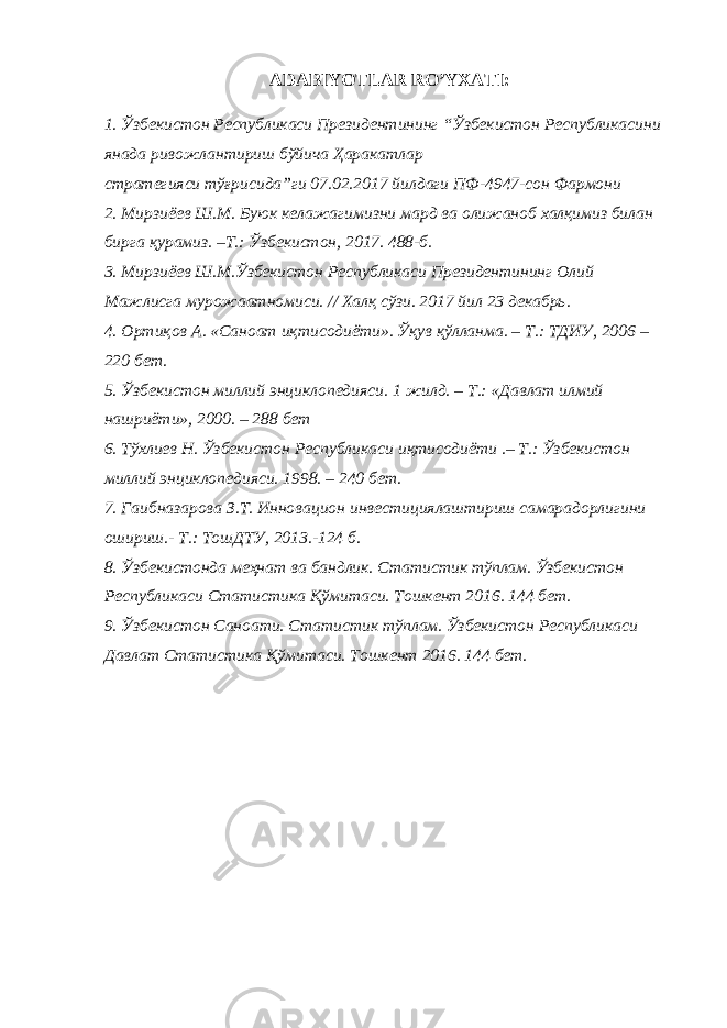 ADABIYOTLAR RO’YXATI: 1. Ўзбекистон Республикаси Президентининг “Ўзбекистон Республикасини янада ривожлантириш бўйича Ҳаракатлар стратегияси тўғрисида”ги 07.02.2017 йилдаги ПФ-4947-сон Фармони 2. Мирзиёев Ш.М. Буюк келажагимизни мард ва олижаноб халқимиз билан бирга қурамиз. –Т.: Ўзбекистон, 2017. 488-б. 3. Мирзиёев Ш.М.Ўзбекистон Республикаси Президентининг Олий Мажлисга мурожаатномиси. // Халқ сўзи. 2017 йил 23 декабрь. 4. Ортиқов А. «Саноат иқтисодиёти». Ўқув қўлланма. – Т.: ТДИУ, 2006 – 220 бет. 5. Ўзбекистон миллий энциклопедияси. 1 жилд. – Т.: «Давлат илмий нашриёти», 2000. – 288 бет 6. Тўхлиев Н. Ўзбекистон Республикаси иқтисодиёти .– Т.: Ўзбекистон миллий энциклопедияси. 1998. – 240 бет. 7. Гаибназарова З.Т. Инновацион инвестициялаштириш самарадорлигини ошириш.- Т.: ТошДТУ, 2013.-124 б. 8. Ўзбекистонда меҳнат ва бандлик. Статистик тўплам. Ўзбекистон Республикаси Статистика Қўмитаси. Тошкент 2016. 144 бет. 9. Ўзбекистон Саноати. Статистик тўплам. Ўзбекистон Республикаси Давлат Статистика Қўмитаси. Тошкент 2016. 144 бет. 