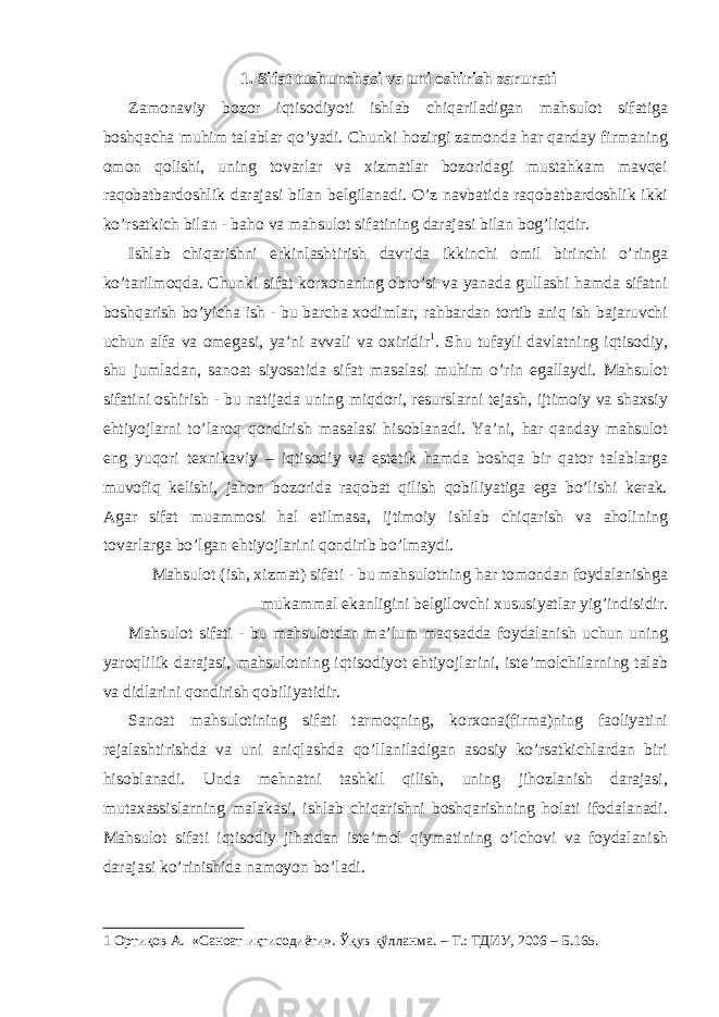 1. Sifat tushunchasi va uni oshirish zarurati Zamonaviy bozor iqtisodiyoti ishlab chiqariladigan mahsulot sifatiga boshqacha muhim talablar qo’yadi. Chunki hozirgi zamonda har qanday firmaning omon qolishi, uning tovarlar va xizmatlar bozoridagi mustahkam mavqei raqobatbardoshlik darajasi bilan belgilanadi. O’z navbatida raqobatbardoshlik ikki ko’rsatkich bilan - baho va mahsulot sifatining darajasi bilan bog’liqdir. Ishlab chiqarishni erkinlashtirish davrida ikkinchi omil birinchi o’ringa ko’tarilmoqda. Chunki sifat korxonaning obro’si va yanada gullashi hamda sifatni boshqarish bo’yicha ish - bu barcha xodimlar, rahbardan tortib aniq ish bajaruvchi uchun alfa va omegasi, ya’ni avvali va oxiridir 1 . Shu tufayli davlatning iqtisodiy, shu jumladan, sanoat siyosatida sifat masalasi muhim o’rin egallaydi. Mahsulot sifatini oshirish - bu natijada uning miqdori, resurslarni tejash, ijtimoiy va shaxsiy ehtiyojlarni to’laroq qondirish masalasi hisoblanadi. Ya’ni, har qanday mahsulot eng yuqori texnikaviy – iqtisodiy va estetik hamda boshqa bir qator talablarga muvofiq kelishi, jahon bozorida raqobat qilish qobiliyatiga ega bo’lishi kerak. Agar sifat muammosi hal etilmasa, ijtimoiy ishlab chiqarish va aholining tovarlarga bo’lgan ehtiyojlarini qondirib bo’lmaydi. Mahsulot (ish, xizmat) sifati - bu mahsulotning har tomondan foydalanishga mukammal ekanligini belgilovchi xususiyatlar yig’indisidir. Mahsulot sifati - bu mahsulotdan ma’lum maqsadda foydalanish uchun uning yaroqlilik darajasi, mahsulotning iqtisodiyot ehtiyojlarini, iste’molchilarning talab va didlarini qondirish qobiliyatidir. Sanoat mahsulotining sifati tarmoqning, korxona(firma)ning faoliyatini rejalashtirishda va uni aniqlashda qo’llaniladigan asosiy ko’rsatkichlardan biri hisoblanadi. Unda mehnatni tashkil qilish, uning jihozlanish darajasi, mutaxassislarning malakasi, ishlab chiqarishni boshqarishning holati ifodalanadi. Mahsulot sifati iqtisodiy jihatdan iste’mol qiymatining o’lchovi va foydalanish darajasi ko’rinishida namoyon bo’ladi. 1 Ортиқов А. «Саноат иқтисодиёти». Ўқув қўлланма. – Т.: ТДИУ, 2006 – Б.165. 