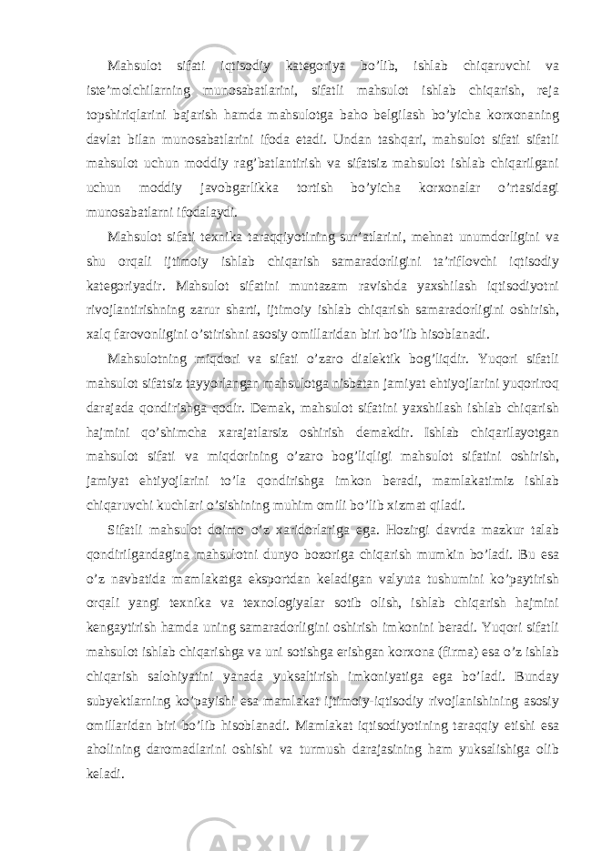 Mahsulot sifati iqtisodiy kategoriya bo’lib, ishlab chiqaruvchi va iste’molchilarning munosabatlarini, sifatli mahsulot ishlab chiqarish, reja topshiriqlarini bajarish hamda mahsulotga baho belgilash bo’yicha korxonaning davlat bilan munosabatlarini ifoda etadi. Undan tashqari, mahsulot sifati sifatli mahsulot uchun moddiy rag’batlantirish va sifatsiz mahsulot ishlab chiqarilgani uchun moddiy javobgarlikka tortish bo’yicha korxonalar o’rtasidagi munosabatlarni ifodalaydi. Mahsulot sifati texnika taraqqiyotining sur’atlarini, mehnat unumdorligini va shu orqali ijtimoiy ishlab chiqarish samaradorligini ta’riflovchi iqtisodiy kategoriyadir. Mahsulot sifatini muntazam ravishda yaxshilash iqtisodiyotni rivojlantirishning zarur sharti, ijtimoiy ishlab chiqarish samaradorligini oshirish, xalq farovonligini o’stirishni asosiy omillaridan biri bo’lib hisoblanadi. Mahsulotning miqdori va sifati o’zaro dialektik bog’liqdir. Yuqori sifatli mahsulot sifatsiz tayyorlangan mahsulotga nisbatan jamiyat ehtiyojlarini yuqoriroq darajada qondirishga qodir. Demak, mahsulot sifatini yaxshilash ishlab chiqarish hajmini qo’shimcha xarajatlarsiz oshirish demakdir. Ishlab chiqarilayotgan mahsulot sifati va miqdorining o’zaro bog’liqligi mahsulot sifatini oshirish, jamiyat ehtiyojlarini to’la qondirishga imkon beradi, mamlakatimiz ishlab chiqaruvchi kuchlari o’sishining muhim omili bo’lib xizmat qiladi. Sifatli mahsulot doimo o’z xaridorlariga ega. Hozirgi davrda mazkur talab qondirilgandagina mahsulotni dunyo bozoriga chiqarish mumkin bo’ladi. Bu esa o’z navbatida mamlakatga eksportdan keladigan valyuta tushumini ko’paytirish orqali yangi texnika va texnologiyalar sotib olish, ishlab chiqarish hajmini kengaytirish hamda uning samaradorligini oshirish imkonini beradi. Yuqori sifatli mahsulot ishlab chiqarishga va uni sotishga erishgan korxona (firma) esa o’z ishlab chiqarish salohiyatini yanada yuksaltirish imkoniyatiga ega bo’ladi. Bunday subyektlarning ko’payishi esa mamlakat ijtimoiy-iqtisodiy rivojlanishining asosiy omillaridan biri bo’lib hisoblanadi. Mamlakat iqtisodiyotining taraqqiy etishi esa aholining daromadlarini oshishi va turmush darajasining ham yuksalishiga olib keladi. 