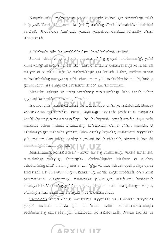 Natijada sifatli mahsulot va yuqori darajada ko’rsatilgan xizmatlarga talab ko’payadi. Ya’ni, sifatli mahsulot (taklif) o’zining sifatli iste’molchisini (talab)ni yaratadi. Pirovardida jamiyatda yanada yuqoriroq darajada iqtisodiy o’sish ta’minlanadi. 2. Mahsulot sifat ko’rsatkichlari va ularni baholash usullari Sanoat ishlab chiqarishi o’z mahsulotlarining g’oyat turli-tumanligi, ya’ni xilma-xilligi bilan tavsiflanadi. Bu mahsulotlar tabiiy xususiyatlariga ko’ra har xil me’yor va xilma-xil sifat ko’rsatkichlariga ega bo’ladi. Lekin, ma’lum sanoat mahsulotlarining muayyan guruhi uchun umumiy ko’rsatkichlar ishlatilishi, boshqa guruhi uchun esa o’ziga xos ko’rsatkichlar qo’llanilishi mumkin. Mahsulot sifatiga va uning texnikaviy xususiyatlariga baho berish uchun quyidagi ko’rsatkichlar tizimi qo’llaniladi: Iste’mol qilish xususiyatlari bo’yicha talabni qondirish ko’rsatkichlari. Bunday ko’rsatkichlar mahsulotdan tayinli, belgilangan ravishda foydalanish natijasida kerakli (zaruriy) samarani tavsiflaydi. Ishlab chiqarish - texnik vazifani bajaruvchi mahsulot uchun mehnat unumdorligi ko’rsatkichi xizmat qilishi mumkin. U baholanayotgan mahsulot yordami bilan qanday hajmdagi mahsulotni tayyorlash yoki ma’lum davr ichida qanday hajmdagi ishlab chiqarish, xizmat ko’rsatishi mumkinligini ifodalab beradi. Mustahkamlik ko’rsatkichlari - buyumlarning buzilmasligi, yaxshi saqlanishi, ta’mirlashga qulayligi, shuningdek, chidamliligidir. Mashina va o’lchov asboblarining sifati ularning mustahkamligiga va uzoq ishlash qobiliyatiga qarab aniqlanadi. Har bir buyumning mustahkamligi mo’ljallangan muddatda, o’z xizmat parametrlarini o’zgartirmay, zimmasiga yuklatilgan vazifalarni boshqarish xususiyatidir. Vositaning, ya’ni qurolning ishlash muddati - mo’ljallangan vaqtda, o’zining ishlash qobiliyatini o’zgartirmaslik xususiyatidir. Texnologik ko’rsatkichlar mahsulotni tayyorlash va ta’mirlash jarayonida yuqori mehnat unumdorligini ta’minlash uchun konstruktortexnologik yechimlarning samaradorligini ifodalovchi ko’rsatkichlardir. Aynan texnika va 