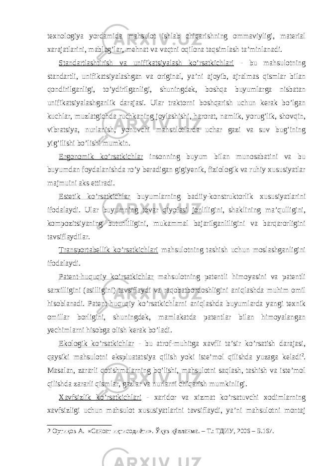 texnologiya yordamida mahsulot ishlab chiqarishning ommaviyligi, material xarajatlarini, mablag’lar, mehnat va vaqtni oqilona taqsimlash ta’minlanadi. Standartlashtirish va unifikatsiyalash ko’rsatkichlari - bu mahsulotning standartli, unifikatsiyalashgan va original, ya’ni ajoyib, ajralmas qismlar bilan qondirilganligi, to’ydirilganligi, shuningdek, boshqa buyumlarga nisbatan unifikatsiyalashganlik darajasi. Ular traktorni boshqarish uchun kerak bo’lgan kuchlar, muzlatgichda ruchkaning joylashishi, harorat, namlik, yorug’lik, shovqin, vibratsiya, nurlanish, yonuvchi mahsulotlarda uchar gazi va suv bug’ining yig’ilishi bo’lishi mumkin. Ergonomik ko’rsatkichlar insonning buyum bilan munosabatini va bu buyumdan foydalanishda ro’y beradigan gigiyenik, fiziologik va ruhiy xususiyatlar majmuini aks ettiradi. Estetik ko’rsatkichlar buyumlarning badiiy-konstruktorlik xususiyatlarini ifodalaydi. Ular buyumning tovar qiyofasi jonliligini, shaklining ma’qulligini, kompozitsiyaning butunliligini, mukammal bajarilganliligini va barqarorligini tavsiflaydilar. Transportabellik ko’rsatkichlari mahsulotning tashish uchun moslashganligini ifodalaydi. Patent-huquqiy ko’rsatkichlar mahsulotning patentli himoyasini va patentli sarxilligini (asilligini) tavsiflaydi va raqobatbordoshligini aniqlashda muhim omil hisoblanadi. Patent-huquqiy ko’rsatkichlarni aniqlashda buyumlarda yangi texnik omillar borligini, shuningdek, mamlakatda patentlar bilan himoyalangan yechimlarni hisobga olish kerak bo’ladi. Ekologik ko’rsatkichlar - bu atrof-muhitga xavfli ta’sir ko’rsatish darajasi, qaysiki mahsulotni ekspluatatsiya qilish yoki iste’mol qilishda yuzaga keladi 2 . Masalan, zararli qotishmalarning bo’lishi, mahsulotni saqlash, tashish va iste’mol qilishda zararli qismlar, gazlar va nurlarni chiqarish mumkinligi. Xavfsizlik ko’rsatkichlari - xaridor va xizmat ko’rsatuvchi xodimlarning xavfsizligi uchun mahsulot xususiyatlarini tavsiflaydi, ya’ni mahsulotni montaj 2 Ортиқов А. «Саноат иқтисодиёти». Ўқув қўлланма. – Т.: ТДИУ, 2006 – Б.167. 