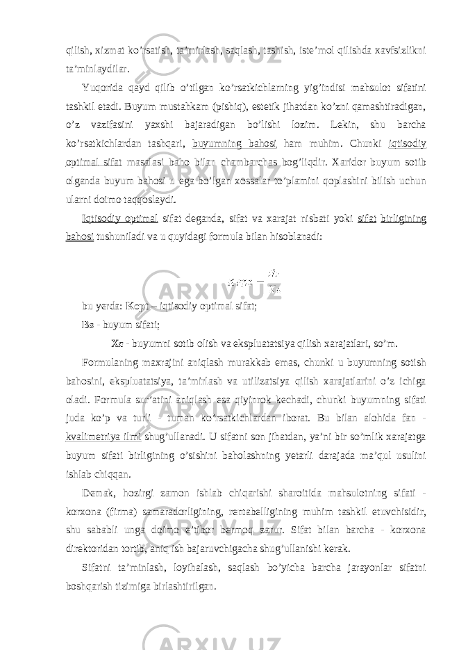 qilish, xizmat ko’rsatish, ta’mirlash, saqlash, tashish, iste’mol qilishda xavfsizlikni ta’minlaydilar. Yuqorida qayd qilib o’tilgan ko’rsatkichlarning yig’indisi mahsulot sifatini tashkil etadi. Buyum mustahkam (pishiq), estetik jihatdan ko’zni qamashtiradigan, o’z vazifasini yaxshi bajaradigan bo’lishi lozim. Lekin, shu barcha ko’rsatkichlardan tashqari, buyumning bahosi ham muhim. Chunki iqtisodiy optimal sifat masalasi baho bilan chambarchas bog’liqdir. Xaridor buyum sotib olganda buyum bahosi u ega bo’lgan xossalar to’plamini qoplashini bilish uchun ularni doimo taqqoslaydi. Iqtisodiy optimal sifat deganda, sifat va xarajat nisbati yoki sifat birligining bahosi tushuniladi va u quyidagi formula bilan hisoblanadi: bu yerda: Kopt – iqtisodiy optimal sifat; Bs - buyum sifati; X ε - buyumni sotib olish va ekspluatatsiya qilish xarajatlari, so’m. Formulaning maxrajini aniqlash murakkab emas, chunki u buyumning sotish bahosini, ekspluatatsiya, ta’mirlash va utilizatsiya qilish xarajatlarini o’z ichiga oladi. Formula sur’atini aniqlash esa qiyinrok kechadi, chunki buyumning sifati juda ko’p va turli - tuman ko’rsatkichlardan iborat. Bu bilan alohida fan - kvalimetriya ilmi shug’ullanadi. U sifatni son jihatdan, ya’ni bir so’mlik xarajatga buyum sifati birligining o’sishini baholashning yetarli darajada ma’qul usulini ishlab chiqqan. Demak, hozirgi zamon ishlab chiqarishi sharoitida mahsulotning sifati - korxona (firma) samaradorligining, rentabelligining muhim tashkil etuvchisidir, shu sababli unga doimo e’tibor bermoq zarur. Sifat bilan barcha - korxona direktoridan tortib, aniq ish bajaruvchigacha shug’ullanishi kerak. Sifatni ta’minlash, loyihalash, saqlash bo’yicha barcha jarayonlar sifatni boshqarish tizimiga birlashtirilgan. 