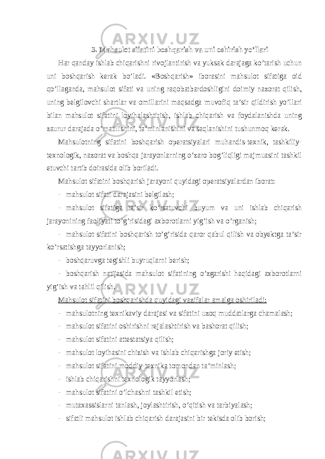  3. Mahsulot sifatini boshqarish va uni oshirish yo’llari Har qanday ishlab chiqarishni rivojlantirish va yuksak darajaga ko’tarish uchun uni boshqarish kerak bo’ladi. «Boshqarish» iborasini mahsulot sifatiga oid qo’llaganda, mahsulot sifati va uning raqobatbardoshligini doimiy nazorat qilish, uning belgilovchi shartlar va omillarini maqsadga muvofiq ta’sir qildirish yo’llari bilan mahsulot sifatini loyihalashtirish, ishlab chiqarish va foydalanishda uning zaurur darajada o’rnatilishini, ta’minlanishini va saqlanishini tushunmoq kerak. Mahsulotning sifatini boshqarish operatsiyalari muhandis-texnik, tashkiliy- texnologik, nazorat va boshqa jarayonlarning o’zaro bog’liqligi majmuasini tashkil etuvchi tartib doirasida olib boriladi. Mahsulot sifatini boshqarish jarayoni quyidagi operatsiyalardan iborat: - mahsulot sifati darajasini belgilash; - mahsulot sifatiga ta’sir ko’rsatuvchi buyum va uni ishlab chiqarish jarayonining faoliyati to’g’risidagi axborotlarni yig’ish va o’rganish; - mahsulot sifatini boshqarish to’g’risida qaror qabul qilish va obyektga ta’sir ko’rsatishga tayyorlanish; - boshqaruvga tegishli buyruqlarni berish; - boshqarish natijasida mahsulot sifatining o’zgarishi haqidagi axborotlarni yig’ish va tahlil qilish. Mahsulot sifatini boshqarishda quyidagi vazifalar amalga oshiriladi: - mahsulotning texnikaviy darajasi va sifatini uzoq muddatlarga chamalash; - mahsulot sifatini oshirishni rejalashtirish va bashorat qilish; - mahsulot sifatini attestatsiya qilish; - mahsulot loyihasini chizish va ishlab chiqarishga joriy etish; - mahsulot sifatini moddiy-texnika tomondan ta’minlash; - ishlab chiqarishni texnologik tayyorlash; - mahsulot sifatini o’lchashni tashkil etish; - mutaxassislarni tanlash, joylashtirish, o’qitish va tarbiyalash; - sifatli mahsulot ishlab chiqarish darajasini bir tekisda olib borish; 